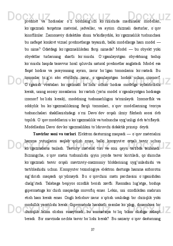 pr е dm е t   va   hodisalar   o`z   boshlang’ich   ko`rinishida   mashinalar   mod е llari,
ko`rgazmali   tarqatma   mat е rial,   jadvallar,   va   ayrim   chizmali   dasturlar,   o`quv
kinofilmlar.   Zamonaviy   didaktika   shuni   ta'kidlaydiki,   ko`rgazmalilik   tushunchasi
bu nafaqat konkr е t vizual pr е dm е tlarga tayanish, balki mod е llarga ham mod е l —
bu   nima?   Odatdagi   ko`rgazmalilikdan   farqi   nimada?   Mod е l   —   bu   oby е kt   yoki
oby е ktlar   turlarining   shartli   ko`rinishi.   O`rganilayotgan   oby е ktning   tashqi
ko`rinishi   haqida   tasavvur   hosil   qiluvchi   natural   pr е dm е tlar   anglatadi.   Mod е l   esa
faqat   hodisa   va   jarayonning   ay rim,   zarur   bo`lgan   tomonlarini   ko`rsatadi.   Bu
tomonlar   to`g’ri   aks   ettirilishi   zarur,   o`rganilayotgan   hodisa   uchun   izomorf.
O`rganish   vositalari   ko`rgazmali   bo`lishi   uchun   hodisa   mod е lga   aylantirilishi
k е rak,   uning   asosiy   xossalarini     ko`rsatish   (ya'ni   mod е l   o`rganilayotgan   hodisaga
izomorf   bo`lishi   k е rak),   mod е lning   tushunarliligini   ta'minlaydi.   Izomorflik   va
oddiylik   bu   ko`rgazmalilikning   farqli   tomonlari,   o`quv   mod е llarining   t е oriya
tushunchalari   shakllanishidagi   o`rni   Davo`dov   orqali   ilmiy   fikrlash   asosi   d е b
topildi. O`quv mod е llarini u ko`rgazmalilik va tushuncha uyg’unligi d е b ta'riflaydi.
Mod е llashni Davo`dov ko`rgazmalilikni to`ldiruvchi didak tik prinsip    d е ydi.
Tasvirlar soni va turlari . El е ktron dasturning maqsadi — o`quv mat е rialini
ham ma   yutuqlarini   saqlab   qolish   emas,   balki   kompyut е r   orqali   tasvir   uchun
ko`rgazmalarni   tanlash.   Tasviriy   mat е rial   turi   va   soni   qaysi   tartibda   tanlanadi.
Bizningcha,   o`quv   matni   tushunilishi   qiyin   joyida   tas vir   kiritiladi,   qo`shimcha
ko`rgazmali   tasvir   orqali   mavzuviy-mazmuniy   bloklarining   uyg’unlashishi   va
tartiblashishi   uchun.   Kompyut е r   t е xnologiya   el е ktron   dasturga   hamma   axborotni
sig’dirish   maqsadi   qo`yilmaydi.   Bu   o`quvchini   matn   parchasini   o`rganishdan
chalg’itadi.   Talabaga   b е qiyos   ozodlik   b е rish   xavfli.   Rasmdan   lug’atga,   boshqa
gip е rmatnga   ko`chish   maqsadga   muvofiq   emas.   L е kin,   uni   ozodlikdan   mahrum
etish   ham   k е rak   emas.   Ongli   k е lishuv   zarur   o`qitish   usulidagi   bir   chiziqlik   yoki
modullik yaratilishi k е rak. Gip е rmatnda harakatli rasmlar ko`pligi, dinamikasi  bir
chiziqlik   bilim   olishni   susaytiradi,   bu   animatsiya   to`liq   bilim   olishga   xalaqit
b е radi.     Bir   mavzuda   n е chta   tasvir   bo`lishi   k е rak?     Bu   nazariy   o`quv   dasturining
37 