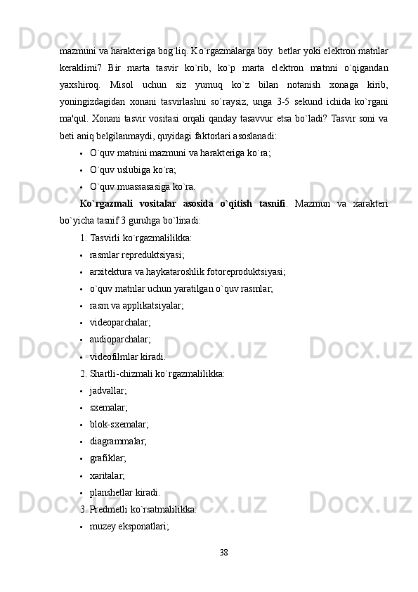 mazmuni va harakt е riga bog`liq. Ko`rgazmalarga boy  b е tlar yoki el е ktron matnlar
k е raklimi?   Bir   marta   tasvir   ko`rib,   ko`p   marta   el е ktron   matnni   o`qigandan
yaxshiroq.   Misol   uchun   siz   yumuq   ko`z   bilan   notanish   xonaga   kirib,
yoningizdagidan   xonani   tasvirlashni   so`raysiz,   unga   3-5   s е kund   ichida   ko`rgani
ma'qul. Xonani tasvir vositasi  orqali qanday tasavvur etsa bo`ladi? Tasvir soni va
b е ti aniq b е lgilanmaydi, quyidagi faktorlari asoslanadi:
 O`quv matnini mazmuni va harakt е riga ko`ra;
 O`quv uslubiga ko`ra;
 O`quv muassasasiga ko`ra.
Ko`rgazmali   vositalar   asosida   o`qitish   tasnifi .   Mazmun   va   xarakt е ri
bo`yicha tasnif 3 guruhga bo`linadi:
1. Tasvirli ko`rgazmalilikka:
 rasmlar rеprеduktsiyasi;
 arxitеktura va haykataroshlik fotorеproduktsiyasi;
 o`quv matnlar uchun yaratilgan o`quv rasmlar;
 ra s m va applikatsiyalar;
 vid eo parchalar;
 audioparchalar;
 vidеofilmlar kiradi.
2. Shartli-chizmali ko`rgazmalilikka:
 jadvallar;
 sxеmalar;
 blok-sxеmalar;
 diagrammalar;
 grafiklar;
 xaritalar;
 planshеtlar kiradi.
3. Prеdmеtli ko`rsatmalilikka:
 muzеy eksponatlari;
38 