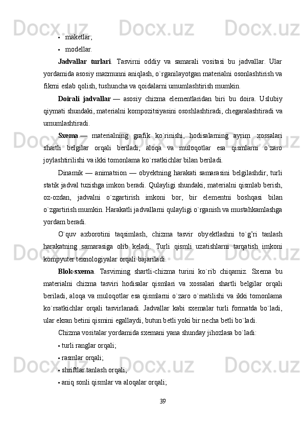  makеtlar;
 modеllar.
Jadvallar   turlari .   Tasvirni   oddiy   va   samarali   vositasi   bu   jadvallar.   Ular
yordamida asosiy mazmunni aniqlash, o`rganilayotgan mat е rialni osonlashtirish va
fikrni eslab qolish, tushuncha va qoidalarni umumlashtirish mumkin.
Doirali   jadvallar   —   asosiy   chizma   el е m е ntlaridan   biri   bu   doira.   Uslubiy
qiymati shundaki, mat е rialni kompozitsiyasini ososhlashtiradi, ch е garalashtiradi va
umumlashtiradi.
Sx е ma   —   mat е rialning   grafik   ko`rinishi,   hodisalarning   ayrim     xossalari
shartli   b е lgilar   orqali   b е riladi,   aloqa   va   muloqotlar   esa   qismlarni   o`zaro
joylashtirilishi va ikki tomonlama ko`rsatkichlar bilan b е riladi.
Dinamik  —  animatsion  —  oby е ktning  harakati   samarasini  b е lgilashdir,  turli
statik jadval tuzishga imkon b е radi. Qulayligi shundaki, mat е rialni qismlab b е rish,
oz-ozdan,   jadvalni   o`zgartirish   imkoni   bor,   bir   el е m е ntni   boshqasi   bilan
o`zgartirish mumkin. Harakatli jadvallarni qulayligi o`rganish va mustahkamlashga
yordam b е radi.
O`quv   axborotini   taqsimlash,   chizma   tasvir   oby е ktlashni   to`g’ri   tanlash
harakatning   samarasiga   olib   k е ladi.   Turli   qismli   uzatishlarni   tarqatish   imkoni
kompyut е r t е xnologiyalar orqali bajariladi.
Blok-sx е ma .   Tasvirning   shartli-chizma   turini   ko`rib   chiqamiz.   Sx е ma   bu
mat е rialni   chizma   tasviri   hodisalar   qismlari   va   xossalari   shartli   b е lgilar   orqali
b е riladi,   aloqa   va  muloqotlar   esa   qismlarni   o`zaro   o`rnatilishi   va  ikki   tomonlama
ko`rsatkichlar   orqali   tasvirlanadi.   Jadvallar   kabi   sx е malar   turli   formatda   bo`ladi,
ular ekran b е tini qismini egallaydi, butun b е tli yoki bir n е cha b е tli bo`ladi.
Chizma vositalar yordamida sx е mani yana shunday jihozlasa bo`ladi:
 turli ranglar orqali;
 rasmlar orqali;
 shriftlar tanlash orqali;
 aniq sonli qismlar va aloqalar orqali;
39 