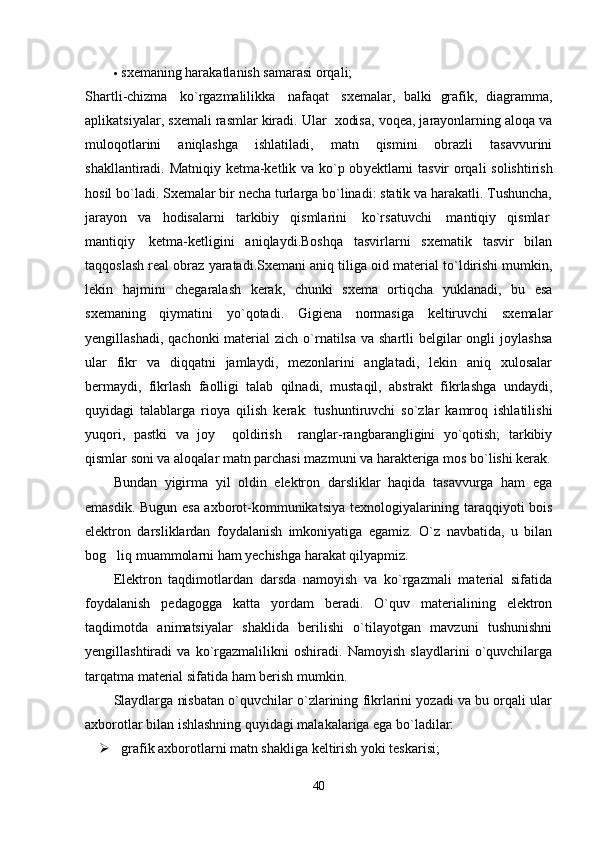  sxеmaning harakatlanish samarasi orqali;
Shartli - chizma     ko ` rgazmalilikka     nafaqat     sx е malar ,   balki   grafik ,   diagramma ,
aplikatsiyalar ,  sx е mali   ras mlar   kiradi . Ular  xodisa, voqеa, jarayonlarning aloqa va
muloqotlarini   aniqlashga   ishlatiladi,   matn   qismini   obrazli   tasavvurini
shakllantiradi. Matniqiy kеtma-kеtlik va ko`p ob y еktlarni tasvir orqali solishtirish
hosil bo`ladi. Sxеmalar bir nеcha turlarga bo`linadi: statik va harakatli. Tushuncha,
jarayon   va   hodisalarni   tarkibiy   qismlarini     ko`rsatuvchi     mantiqiy   qismlar  
mantiqiy     kеtma-kеtligini   aniqlaydi.Boshqa   tasvirlarni   sxеmatik   tasvir   bilan
taqqoslash rеal obraz yaratadi.Sxеmani aniq til i ga oid matеrial to`ldirishi mumkin,
lеkin   hajmini   chеgaralash   kеrak,   chunki   sxеma   ortiqcha   yuklanadi,   bu   esa
sxеmaning   qiymatini   y o `qotadi.   Gigiеna   normasiga   kеltiruvchi   sxеmalar
y еngillashadi, qachonki  matеrial  zich  o`rnatilsa va  shartli  bеlgilar  ongli  joylashsa
u lar   fikr   va   diqqatni   jamlaydi,   mеzonlarini   anglatadi,   lеkin   aniq   xulosalar
bеrmaydi,   fikrlash   faolligi   talab   qilnadi,   mustaqil,   abstrakt   fikrlashga   undaydi,
quyidagi   talablarga   rioya   qilish   kе rak:   tushuntiruvchi   so`zlar   kamroq   ishlatilishi
yuqori,   pastki   va   joy     qoldirish     ranglar-rangbarangligini   yo`qotish;   tarkibiy
qismlar soni va aloqalar matn parchasi mazmuni va  h araktеriga mos bo`lishi kеrak.
Bundan   yigirma   yil   oldin   elektron   darsliklar   haqida   tasavvurga   ham   ega
emasdik. Bugun esa axborot-kommunikatsiya texnologiyalarining taraqqiyoti bois
elektron   darsliklardan   foydalanish   imkoniyatiga   egamiz.   O`z   navbatida,   u   bilan
bog liq muammolarni ham yechishga harakat qilyapmiz. 
Elektron   taqdimotlardan   darsda   namoyish   va   ko`rgazmali   material   sifatida
foydalanish   pedagogga   katta   yordam   beradi.   O`quv   materialining   elektron
taqdimotda   animatsiyalar   shaklida   berilishi   o`tilayotgan   mavzuni   tushunishni
yengillashtiradi   va   ko`rgazmalilikni   oshiradi.   Namoyish   slaydlarini   o`quvchilarga
tarqatma material sifatida ham berish mumkin. 
Slaydlarga nisbatan o`quvchilar o`zlarining fikrlarini yozadi va bu orqali ular
axborotlar bilan ishlashning quyidagi malakalariga ega bo`ladilar:
 grafik axborotlarni matn shakliga keltirish yoki teskarisi;
40 