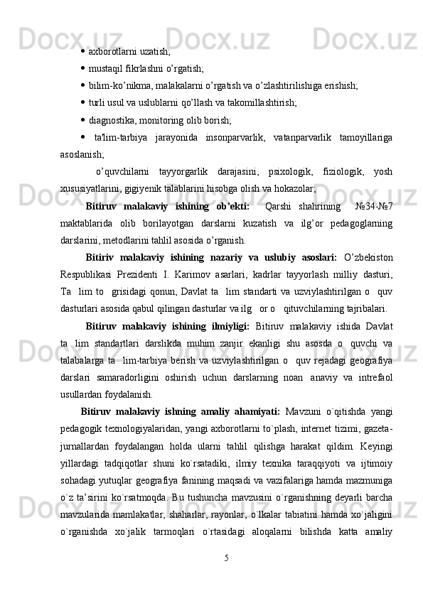    axborotlarni uzatish;
   mustaqil fikrlashni o’rgatish;
   bilim-ko’nikma, malakalarni o’rgatish va o’zlashtirilishiga erishish;
   turli usul va uslublarni qo’llash va takomillashtirish;
   diagnostika, monitoring olib borish;
   ta'lim-tarbiya   jarayonida   insonparvarlik,   vatanparvarlik   tamoyillariga
asoslanish;
  o’quvchilarni   tayyorgarlik   darajasini,   psixologik,   fiziologik,   yosh
xususiyatlarini, gigiy е nik talablarini hisobga olish va hokazolar;  
Bitiruv   malakaviy   ishining   ob’ekti:     Qarshi   shahrining     №34-№7
maktablarida   olib   borilayotgan   darslarni   kuzatish   va   ilg’or   pedagoglarning
darslarini, metodlarini tahlil asosida o’rganish. 
Bitiriv   malakaviy   ishining   nazariy   va   uslubiy   asoslari:   O’zbekiston
Respublikasi   Prezidenti   I.   Karimov   asarlari,   kadrlar   tayyorlash   milliy   dasturi,
Ta lim   to grisidagi   qonun,   Davlat   ta lim   standarti   va   uzviylashtirilgan   o quv   
dasturlari asosida qabul qilingan dasturlar va ilg or o qituvchilarning tajribalari. 	
 
Bitiruv   malakaviy   ishining   ilmiyligi:   Bitiruv   malakaviy   ishida   Davlat
ta lim   standartlari   darslikda   muhim   zanjir   ekanligi   shu   asosda   o quvchi   va	
 
talabalarga   ta lim-tarbiya   berish   va   uzviylashtirilgan   o quv   rejadagi   geografiya	
 
darslari   samaradorligini   oshirish   uchun   darslarning   noan anaviy   va   intrefaol	

usullardan foydalanish. 
Bitiruv   malakaviy   ishning   amaliy   ahamiyati:   Mаvzuni   o`qitishdа   yangi
pеdаgоgik tехnоlоgiyalаridаn, yangi ахbоrоtlаrni to`plаsh, intеrnеt tizimi, gаzеtа-
jurnаllаrdаn   fоydаlаngаn   hоldа   ulаrni   tаhlil   qilishgа   hаrаkаt   qildim.   Kеyingi
yillаrdаgi   tаdqiqоtlаr   shuni   ko`rsаtаdiki,   ilmiy   tехnikа   tаrаqqiyoti   vа   ijtimоiy
sоhаdаgi yutuqlаr gеоgrаfiya fаnining mаqsаdi vа vаzifаlаrigа hаmdа mаzmunigа
o`z   tа’sirini   ko`rsаtmоqdа.   Bu   tushunchа   mаvzusini   o`rgаnishning   dеyarli   bаrchа
mаvzulаridа  mаmlаkаtlаr,  shаhаrlаr,  rаyоnlаr,  o`lkаlаr  tаbiаtini  hаmdа   хo`jаligini
o`rgаnishdа   хo`jаlik   tаrmоqlаri   o`rtаsidаgi   аlоqаlаrni   bilishdа   kаttа   amaliy
5 