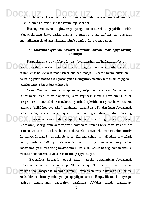 muhokama etilayotgan mavzu bo`yicha xulosalar va savollarni shakllantirish
 o`zining o`quv-bilish faoliyatini rejalashtirish.
Bunday   metodika   o`qituvchiga   yangi   axborotlarni   ko`paytirib   borish,
o`quvchilarning   tayyorgarlik   darajasi   o`zgarishi   bilan   ma'lum   bir   mavzuga
mo`ljallangan slaydlarni takomillashtirib borish imkoniyatini beradi.
2.3.  Mavzuni o`qitishda  Axborot  Kommunikatsion Texnologiyalarning
ahamiyati
R е spublikada o`quv adabiyotlaridan foydalanishga mo`ljallangan axborot 
t е xnologiyalari vositalarini rivojlantirish, shuningd е k, masofadan turib o`qitishni 
tashkil etish bo`yicha salmoqli ishlar olib borilmoqda. Axborot kommunikatsion 
texnologiyalar asosida adabiyotlar yaratishning ilmiy-uslubiy tomonlari ko`pgina 
olimlar tomonidan tadqiq etilmoqda. 
Takomillashgan   zamonaviy   apparatlar,   ko`p   miqdorda   tayyorlangan   o`quv
kinofilmlari,   diafil i m   va   diapozitiv,   katta   xajmdagi   maxsus   slaydlarning   ishlab
chiqarilishi,   o`quv   teleko`rsatuvlarining   tashkil   qilinishi,   o`rgatuvchi   va   nazorat
qiluvchi   (EHM   kompyuterlari)   mashinalar   maktabda   TTV   dan   keng   foydalanish
uchun   qulay   sharoit   yaratmoqda.   Borgan   sari   geografiya   o`qituvchilarining
ko`pchiligi darslarda va sinfdan tashqari ishlarda TTVdan keng foydalanmoqdalar.
Vohalanki,   hozirgi   texnika   taraqqiyoti   davrida   ta`limning   texnika   voistalarini   o`z
o`rnida   va   to`g`ri   qo`llay   bilish   o`qituvchilar   pedagogik   mahoratining   asosiy
ko`rsatkichlaridan   biriga   aylanib   qoldi.   Shuning   uchun   ham   «Kadrlar   tayyorlash
milliy   dasturi»   1997   yil   talabalaridan   kelib   chiqqan   xolda   umumiy   ta`lim
maktabida,   yosh   avlodning  mustahkam   bilim   olishi   uchun   hozirgi   zamon   texnika
vositalaridan unumli foydalanish lozimligi qayd etilgan.     
Geografiya   darslarida   hozirgi   zamon   texnika   vositalaridan   foydalanish
sohasida   qilinadigan   ishlar   ko`p.   Shuni   ochiq   e`tirof   etish   joizki,   texnika
vositalaridan   maqsadga   muvofiq   unumli   foydalanish   respublikamizning   hamma
maktablarida   ham   yaxshi   yo`lga   qo`yilgan   emas.   Respublikamizda,   ayniqsa
qishloq   maktablarida   geografiya   darslarida   TTVdan   hamda   zamonaviy
41 