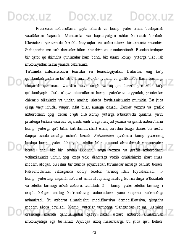   Protsessor   axborotlarni   qayta   ishlash   va   komp yuter   ishini   boshqarish
vazifalarini   bajaradi.   Monitorda   esa   bajrilayotgan   ishlar   ko`rsatib   boriladi.
Klaviatura   yordamida   kerakli   buyruqlar   va   axborotlarni   kiritishimiz   mumkin.
Sichqoncha  esa  turli   dasturlar  bilan  ishlashimizni   osonlashtiradi.  Bundan  tashqari
bir   qator   qo`shimcha   qurilmalar   ham   borki,   biz   ularni   komp yuterga   ulab,   ish	

imkoniyatlarimizni yanada oshiramiz.
Ta`limda   informatsion   texnika   va   texnologiyalar.   Bulardan   eng   ko`p
qo`llaniladiganlarini ko`rib o`tamiz.   Printer   yozma va grafik axbortlarni bosmaga
chiqarish   qurilmasi.   Ulardan   hozir   rangli   va   oq-qora   lazerli   printerlar   ko`p
qo`llanilyapti.   Turli   o`quv   axborotlarini   komp yuterlarda   tayyorlab,   printerdan	

chiqarib   olishimiz   va   undan   mashg ulotda   foydalanishimiz   mumkin.   Bu   juda	

qisqa   vaqt   ichida,   yuqori   sifat   bilan   amalga   oshadi.   Skaner   yozma   va   grafik
axborotlarni   qog ozdan   o`qib   olib   komp yuterga   o`tkazuvchi   qurilma,   ya`ni	
 
printerga teskari vazifani bajaradi. endi bizga mavjud yozma va grafik axborotlarni
komp yuterga   qo`l   bilan   kritishimiz   shart   emas,   bu  ishni   bizga   skaner   bir   necha	

daqiqa   ichida   amalga   oshirib   beradi.   Faksmodem   qurilmasi   komp yuterning	

boshqa   komp yuter,   faks   yoki   telefon   bilan   axborot   almashinish   imkoniyatini	

beradi.   endi   biz   bir   joydan   ikkinchi   joyga   yozma   va   grafik   axborotlarni
yetkazishimiz   uchun   qog ozga   yoki   disketaga   yozib   eshitishimiz   shart   emas,	

modem   aloqasi   bu   ishni   bir   zumda   joyimizdan   turmasdar   amalga   oshirib   beradi.
Faks-modemlar   ishlaganda   oddiy   telefon   tarmog idan   foydalaniladi.   1-	

komp yuterdagi   raqamli   axborot   simli   aloqaning   analog   ko`rinishiga   o`tkaziladi	

va   telefon   tarmogi   orkali   axborot   uzatiladi.   2     komp yuter   telefon   tarmog i	
  
orqali   kelgan   analog   ko`rinishdagi   axborotlarni   yana   raqamli   ko`rinishga
aylantiradi.   Bu   axborot   almashishni   modifikatsiya demodifikatsiya,   qisqacha	

modem   aloqa   deyiladi.   Komp yuterlar   tarmoqqa   ulangandan   so`ng,   ularning	

orasidagi   masofa   qanchaligidan   qat`iy   nazar   o`zaro   axborot   almashinish
imkoniyatiga   ega   bo`lamiz.   Ayniqsa   uzoq   masofalarga   bu   juda   qo`l   keladi.
43 