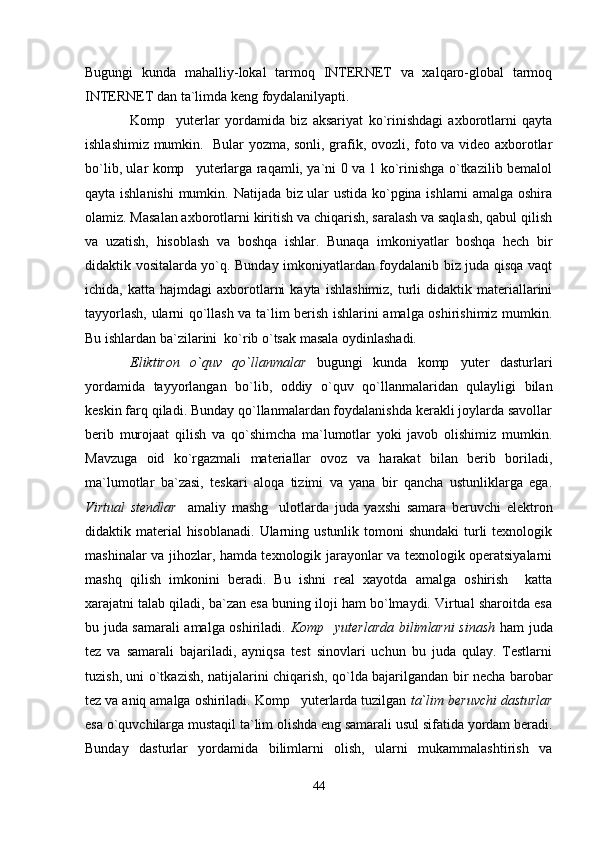 Bugungi   kunda   mahalliy-lokal   tarmoq   INTERNET   va   xalqaro-global   tarmoq
INTERNET dan ta`limda keng foydalanilyapti. 
Komp yuterlar   yordamida   biz   aksariyat   ko`rinishdagi   axborotlarni   qayta
ishlashimiz mumkin.   Bular yozma, sonli, grafik, ovozli, foto va video axborotlar
bo`lib, ular komp yuterlarga raqamli, ya`ni 0 va 1 ko`rinishga o`tkazilib bemalol	

qayta ishlanishi  mumkin.   Natijada biz ular ustida ko`pgina ishlarni amalga oshira
olamiz. Masalan axborotlarni kiritish va chiqarish, saralash va saqlash, qabul qilish
va   uzatish,   hisoblash   va   boshqa   ishlar.   Bunaqa   imkoniyatlar   boshqa   hech   bir
didaktik vositalarda yo`q. Bunday imkoniyatlardan foydalanib biz juda qisqa vaqt
ichida,  katta  hajmdagi  axborotlarni  kayta   ishlashimiz,   turli   didaktik  materiallarini
tayyorlash, ularni qo`llash va ta`lim berish ishlarini amalga oshirishimiz mumkin.
Bu ishlardan ba`zilarini  ko`rib o`tsak masala oydinlashadi.   
Eliktiron   o`quv   qo`llanmalar   bugungi   kunda   komp yuter   dasturlari	

yordamida   tayyorlangan   bo`lib,   oddiy   o`quv   qo`llanmalaridan   qulayligi   bilan
keskin farq qiladi. Bunday qo`llanmalardan foydalanishda kerakli joylarda savollar
berib   murojaat   qilish   va   qo`shimcha   ma`lumotlar   yoki   javob   olishimiz   mumkin.
Mavzuga   oid   ko`rgazmali   materiallar   ovoz   va   harakat   bilan   berib   boriladi,
ma`lumotlar   ba`zasi,   teskari   aloqa   tizimi   va   yana   bir   qancha   ustunliklarga   ega.
Virtual   stendlar     amaliy   mashg ulotlarda   juda   yaxshi   samara   beruvchi   elektron	

didaktik material  hisoblanadi.  Ularning ustunlik tomoni  shundaki  turli  texnologik
mashinalar va jihozlar, hamda texnologik jarayonlar va texnologik operatsiyalarni
mashq   qilish   imkonini   beradi.   Bu   ishni   real   xayotda   amalga   oshirish     katta
xarajatni talab qiladi, ba`zan esa buning iloji ham bo`lmaydi. Virtual sharoitda esa
bu juda samarali amalga oshiriladi.   Komp yuterlarda bilimlarni sinash	
   ham juda
tez   va   samarali   bajariladi,   ayniqsa   test   sinovlari   uchun   bu   juda   qulay.   Testlarni
tuzish, uni o`tkazish, natijalarini chiqarish, qo`lda bajarilgandan bir necha barobar
tez va aniq amalga oshiriladi. Komp yuterlarda tuzilgan 	
 ta`lim beruvchi dasturlar
esa o`quvchilarga mustaqil ta`lim olishda eng samarali usul sifatida yordam beradi.
Bunday   dasturlar   yordamida   bilimlarni   olish,   ularni   mukammalashtirish   va
44 