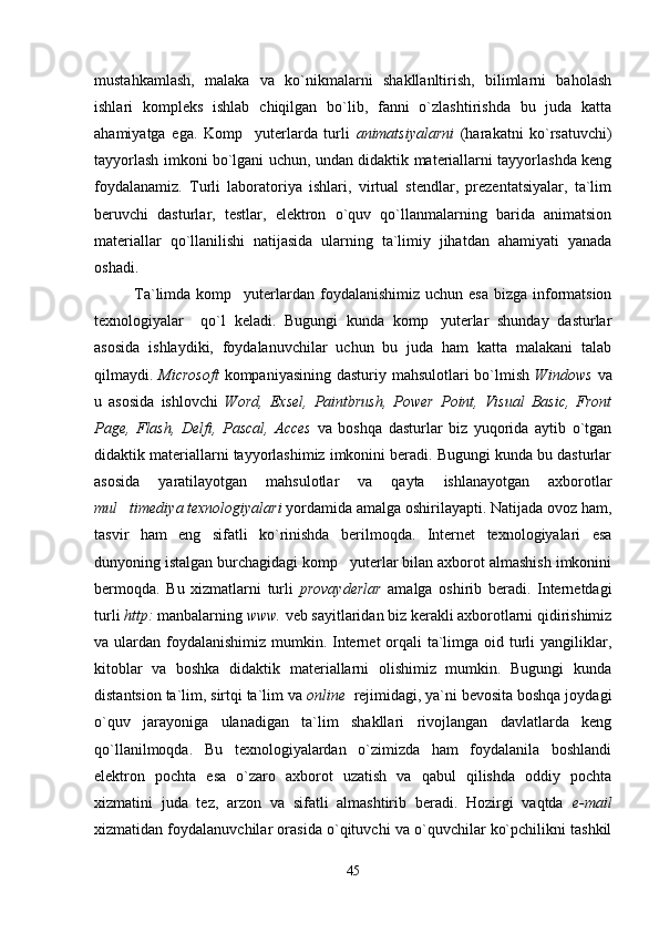 mustahkamlash,   malaka   va   ko`nikmalarni   shakllanltirish,   bilimlarni   baholash
ishlari   kompleks   ishlab   chiqilgan   bo`lib,   fanni   o`zlashtirishda   bu   juda   katta
ahamiyatga   ega.   Komp yuterlarda   turli   animatsiyalarni   (harakatni   ko`rsatuvchi)
tayyorlash imkoni bo`lgani uchun, undan didaktik materiallarni tayyorlashda keng
foydalanamiz.   Turli   laboratoriya   ishlari,   virtual   stendlar,   prezentatsiyalar,   ta`lim
beruvchi   dasturlar,   testlar,   elektron   o`quv   qo`llanmalarning   barida   animatsion
materiallar   qo`llanilishi   natijasida   ularning   ta`limiy   jihatdan   ahamiyati   yanada
oshadi.
Ta`limda komp yuterlardan foydalanishimiz  uchun esa  bizga  informatsion

texnologiyalar     qo`l   keladi.   Bugungi   kunda   komp yuterlar   shunday   dasturlar	

asosida   ishlaydiki,   foydalanuvchilar   uchun   bu   juda   ham   katta   malakani   talab
qilmaydi.   Microsoft   kompaniyasining dasturiy mahsulotlari  bo`lmish   Windows   va
u   asosida   ishlovchi   Word,   Exsel,   Paintbrush,   Power   Point,   Visual   Basic,   Front
Page,   Flash,   Delfi,   Pascal,   Acces   va   boshqa   dasturlar   biz   yuqorida   aytib   o`tgan
didaktik materiallarni tayyorlashimiz imkonini beradi. Bugungi kunda bu dasturlar
asosida   yaratilayotgan   mahsulotlar   va   qayta   ishlanayotgan   axborotlar
mul timediya texnologiyalari	
  yordamida amalga oshirilayapti. Natijada ovoz ham,
tasvir   ham   eng   sifatli   ko`rinishda   berilmoqda.   Internet   texnologiyalari   esa
dunyoning istalgan burchagidagi komp yuterlar bilan axborot almashish imkonini	

bermoqda.   Bu   xizmatlarni   turli   provayderlar   amalga   oshirib   beradi.   Internetdagi
turli  http:  manbalarning  www.  veb sayitlaridan biz kerakli axborotlarni qidirishimiz
va ulardan foydalanishimiz mumkin. Internet  orqali  ta`limga oid turli  yangiliklar,
kitoblar   va   boshka   didaktik   materiallarni   olishimiz   mumkin.   Bugungi   kunda
distantsion ta`lim, sirtqi ta`lim va  online   rejimidagi, ya`ni bevosita boshqa joydagi
o`quv   jarayoniga   ulanadigan   ta`lim   shakllari   rivojlangan   davlatlarda   keng
qo`llanilmoqda.   Bu   texnologiyalardan   o`zimizda   ham   foydalanila   boshlandi
elektron   pochta   esa   o`zaro   axborot   uzatish   va   qabul   qilishda   oddiy   pochta
xizmatini   juda   tez,   arzon   va   sifatli   almashtirib   beradi.   Hozirgi   vaqtda   e-mail
xizmatidan foydalanuvchilar orasida o`qituvchi va o`quvchilar ko`pchilikni tashkil
45 