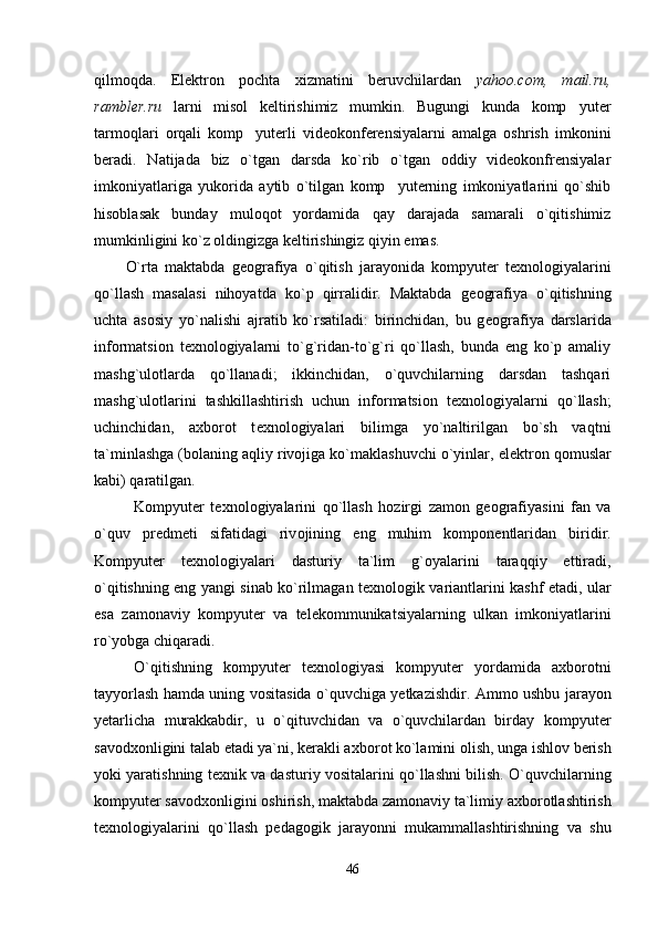 qilmoqda.   Elektron   pochta   xizmatini   beruvchilardan   yahoo.com,   mail.ru,
rambler.ru   larni   misol   keltirishimiz   mumkin.   Bugungi   kunda   komp yuter
tarmoqlari   orqali   komp yuterli   videokonferensiyalarni   amalga   oshrish   imkonini	

beradi.   Natijada   biz   o`tgan   darsda   ko`rib   o`tgan   oddiy   videokonfrensiyalar
imkoniyatlariga   yukorida   aytib   o`tilgan   komp yuterning   imkoniyatlarini   qo`shib	

hisoblasak   bunday   muloqot   yordamida   qay   darajada   samarali   o`qitishimiz
mumkinligini ko`z oldingizga keltirishingiz qiyin emas.
O`rta   maktabda   g е ografiya   o`qitish   jarayonida   kompyut е r   t е xnologiyalarini
qo`llash   masalasi   nihoyatda   ko`p   qirralidir.   Maktabda   g е ografiya   o`qitishning
uchta   asosiy   yo`nalishi   ajratib   ko`rsatiladi:   birinchidan,   bu   g е ografiya   darslarida
informatsion   t е xnologiyalarni   to`g`ridan-to`g`ri   qo`llash,   bunda   eng   ko`p   amaliy
mashg`ulotlarda   qo`llanadi;   ikkinchidan,   o`quvchilarning   darsdan   tashqari
mashg`ulotlarini   tashkillashtirish   uchun   informatsion   t е xnologiyalarni   qo`llash;
uchinchidan,   axborot   t е xnologiyalari   bilimga   yo`naltirilgan   bo`sh   vaqtni
ta`minlashga (bolaning aqliy rivojiga ko`maklashuvchi o`yinlar, el е ktron qomuslar
kabi) qaratilgan.
K о mpyuter   te х n о l о giyalarini   qo`llash   h о zirgi   zam о n   ge о grafiyasini   fan   va
o`quv   predmeti   sifatidagi   riv о jining   eng   muhim   k о mp о nentlaridan   biridir.
K о mpyuter   te х n о l о giyalari   dasturiy   ta`lim   g` о yalarini   taraqqiy   ettiradi,
o`qitishning eng yangi sinab ko`rilmagan te х n о l о gik variantlarini kashf etadi, ular
esa   zam о naviy   k о mpyuter   va   telek о mmunikatsiyalarning   ulkan   imk о niyatlarini
ro`yobga chiqaradi.
O`qitishning   k о mpyuter   te х n о l о giyasi   k о mpyuter   yordamida   a х b о r о tni
tayyorlash hamda uning v о sitasida o`quvchiga yetkazishdir. Amm о   ushbu jarayon
yetarlicha   murakkabdir,   u   o`qituvchidan   va   o`quvchilardan   birday   k о mpyuter
sav о d хо nligini talab etadi ya`ni, kerakli a х b о r о t ko`lamini  о lish, unga ishl о v berish
yoki yaratishning te х nik va dasturiy v о sitalarini qo`llashni bilish. O`quvchilarning
k о mpyuter sav о d хо nligini  о shirish, maktabda zam о naviy ta`limiy a х b о r о tlashtirish
te х n о l о giyalarini   qo`llash   pedag о gik   jarayonni   mukammallashtirishning   va   shu
46 