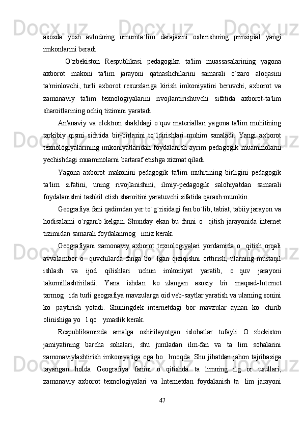 as о sda   yosh   avl о dning   umumta`lim   darajasini   о shirishning   prinsipial   yangi
imk о nlarini beradi.
O`zbekiston   Respublikasi   pedagogika   ta'lim   muassasalarining   yagona
axborot   makoni   ta'lim   jarayoni   qatnashchilarini   samarali   o`zaro   aloqasini
ta'minlovchi,   turli   axborot   resurslariga   kirish   imkoniyatini   beruvchi,   axborot   va
zamonaviy   ta'lim   texnologiyalarini   rivojlantirishuvchi   sifatida   axborot-ta'lim
sharoitlarining ochiq tizimini yaratadi. 
An'anaviy va  elektron shakldagi  o`quv materiallari  yagona ta'lim  muhitining
tarkibiy   qismi   sifatida   bir-birlarini   to`ldirishlari   muhim   sanaladi.   Yangi   axborot
texnologiyalarining   imkoniyatlaridan   foydalanish   ayrim   pedagogik   muammolarni
yechishdagi muammolarni bartaraf etishga xizmat qiladi. 
Yagona   axborot   makonini   pedagogik   ta'lim   muhitining   birligini   pedagogik
ta'lim   sifatini,   uning   rivojlanishini,   ilmiy-pedagogik   salohiyatdan   samarali
foydalanishni tashkil etish sharoitini yaratuvchi sifatida qarash mumkin. 
Geografiya fani qadimdan yer to`g`risidagi fan bo`lib, tabiat, tabiiy jarayon va
hodisalarni   o`rganib   kelgan.   Shunday   ekan   bu   fanni   o qitish   jarayonida   internet
tizimidan samarali foydalanmog imiz kerak. 	

Geografiyani   zamonaviy   axborot   texnologiyalari   yordamida   o qitish   orqali	

avvalambor   o quvchilarda   fanga   bo lgan   qiziqishni   orttirish,   ularning   mustaqil	
 
ishlash   va   ijod   qilishlari   uchun   imkoniyat   yaratib,   o quv   jarayoni	

takomillashtiriladi.   Yana   ishdan   ko zlangan   asosiy   bir   maqsad-Internet	

tarmog ida turli geografiya mavzularga oid veb-saytlar yaratish va ularning sonini	

ko paytirish   yotadi.   Shuningdek   internetdagi   bor   mavzular   aynan   ko chirib	
 
olinishiga yo l qo ymaslik kerak. 	
 
Respublikamizda   amalga   oshirilayotgan   islohatlar   tufayli   O zbekiston	

jamiyatining   barcha   sohalari,   shu   jumladan   ilm-fan   va   ta lim   sohalarini	

zamonaviylashtirish  imkoniyatiga ega  bo lmoqda. Shu jihatdan  jahon tajribasiga	

tayangan   holda   Geografiya   fanini   o qitishda   ta limning   ilg or   usullari,
  
zamonaviy   axborot   texnologiyalari   va   Internetdan   foydalanish   ta lim   jarayoni	

47 