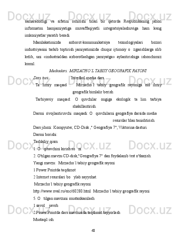 samaradorligi   va   sifatini   oshirishi   bilan   bir   qatorda   Respublikaning   jahon
informaton   hamjamiyatiga   muvaffaqiyatli   integratsiyalashuviga   ham   keng
imkoniyatlar yaratib beradi.
Mamlakatimizda   axborot-kommunikatsiya   texnologiyalari   bozori
industriyasini   tarkib   toptirish   jamiyatimizda   chuqur   ijtimoiy   o zgarishlarga   olib
kelib,   uni   «industrialdan   axborotlashgan   jamiyatga»   aylantirishiga   ishonchimiz
komil.
                        Mediadars: MIRZACHO`L TABIIY GEOGRAFIK RAYONI 
Dars turi:        Interfaol media dars.
Ta limiy   maqsad   :    	
 M irzacho`l   tabiiy   geografik   rayoniga   oid   ilmiy
geografik bimlalir berish
Tarbiyaviy   maqsad:   O quvchilar   ongiga   ekologik   ta lim   tarbiya	
 
shakillantirish.
Darsni  rivojlantiruvchi  maqsadi:  O quvchilarni geografiya darsida media    	

                                                                                      resurslar blan tanishtirish.
Dars jihozi:   Kompyuter, CD-Disk ," Geografiya 7", Viktorina dasturi.
Darsni borishi:
Tashkiliy qism. 
1. O qituvchini kirish so zi.	
 
2. O'tilgan mavzu CD-disk,"Geografiya 7" dan foydalanib test o'tkazish.
Yangi mavzu:   M irzacho`l tabiiy geografik rayoni
1 Power Pointda taqdimot   
2 Internet resurslari bo ylab sayyohat.  	

  M irzacho`l tabiiy geografik rayoni
http://www.oval.ru/enc/60280.html   M irzacho`l tabiiy geografik rayoni
5. O tilgan mavzuni mustaxkamlash	

1.savol  javob.	

2.Power Pointda dars mavzusida taqdimot tayyorlash
Mustaqil ish.
48 
