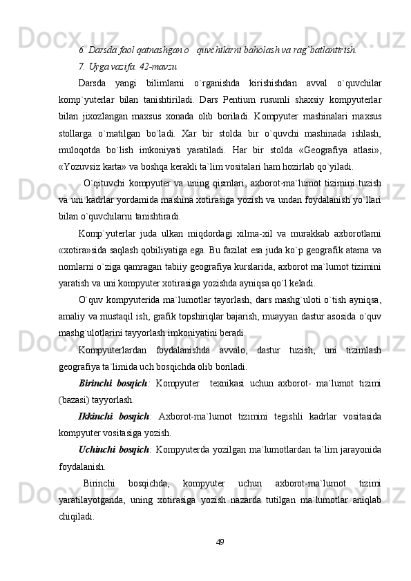 6. Darsda faol qatnashgan o quvchilarni baholash va rag`batlantirish.
7. Uyga vazifa. 42-mavzu
Darsda   yangi   bilimlarni   o`rganishda   kirishishdan   avval   o`quvchilar
komp`yuterlar   bilan   tanishtiriladi.   Dars   Pentium   rusumli   shaxsiy   kompyuterlar
bilan   jixozlangan   maxsus   xonada   olib   boriladi.   Kompyuter   mashinalari   maxsus
stollarga   o`rnatilgan   bo`ladi.   Xar   bir   stolda   bir   o`quvchi   mashinada   ishlash,
muloqotda   bo`lish   imkoniyati   yaratiladi.   Har   bir   stolda   «Geografiya   atlasi»,
«Yozuvsiz karta» va boshqa kerakli ta`lim vositalari ham hozirlab qo`yiladi. 
O`qituvchi   kompyuter   va   uning   qismlari,   axborot-ma`lumot   tizimini   tuzish
va uni kadrlar yordamida mashina xotirasiga yozish va undan foydalanish yo`llari
bilan o`quvchilarni tanishtiradi. 
Komp`yuterlar   juda   ulkan   miqdordagi   xilma-xil   va   murakkab   axborotlarni
«xotira»sida saqlash qobiliyatiga ega. Bu fazilat esa juda ko`p geografik atama va
nomlarni o`ziga qamragan tabiiy geografiya kurslarida, axborot ma`lumot tizimini
yaratish va uni kompyuter xotirasiga yozishda ayniqsa qo`l keladi.
O`quv kompyuterida ma`lumotlar tayorlash, dars mashg`uloti o`tish ayniqsa,
amaliy va mustaqil ish, grafik topshiriqlar bajarish, muayyan dastur asosida o`quv
mashg`ulotlarini tayyorlash imkoniyatini beradi. 
Kompyuterlardan   foydalanishda   avvalo,   dastur   tuzish,   uni   tizimlash
geografiya ta`limida uch bosqichda olib boriladi.
Birinchi   bosqich :   Kompyuter     texnikasi   uchun   axborot-   ma`lumot   tizimi
(bazasi) tayyorlash. 
Ikkinchi   bosqich :   Axborot-ma`lumot   tizimini   tegishli   kadrlar   vositasida
kompyuter vositasiga yozish.
Uchinchi  bosqich :   Kompyuterda  yozilgan ma`lumotlardan ta`lim  jarayonida
foydalanish.
Birinchi   bosqichda,   kompyuter   uchun   axborot-ma`lumot   tizimi
yaratilayotganda,   uning   xotirasiga   yozish   nazarda   tutilgan   ma`lumotlar   aniqlab
chiqiladi.
49 