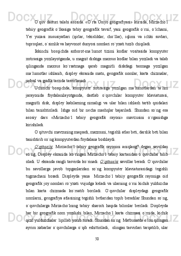 O`quv dasturi talabi asosida. «O`rta Osiyo geografiyasi» kursida, Mirzacho`l
tabiiy   geografik   o`lkasiga   tabiy   geografik   tavsif,   yani   geografik   o`rni,   o`lchami,
Yer   yuzasi   xususiyatlari   (qirlar,   tekisliklar,   cho`llar),   iqlimi   va   ichki   suvlari,
tuproqlari, o`simlik va hayvonot dunyosi nomlari ro`yxati tuzib chiqiladi.
Ikkinchi   bosqichda   axborot-ma`lumot   tizimi   kodlar   vositasida   kompyuter
xotirasiga yozilayotganda, u magnit diskiga maxsus kodlar bilan yoziladi va talab
qilinganda   maxsus   ko`rsatmaga   qarab   magnitli   diskdagi   tasmaga   yozilgan
ma`lumotlar   ishlanib,   displey   ekranida   matn,   geografik   nomlar,   karta   chizmalar,
jadval va grafik tarzida tasvirlanadi. 
Uchinchi   bosqichda,   kompyuter   xotirasiga   yozilgan   ma`lumotlardan   ta`lim
jarayonida   foydalanilayotganda,   dastlab   o`quvchilar   kompyuter   klaviaturasi,
magnitli   disk,   displey   kabilarning   nimaligi   va   ular   bilan   ishlash   tartib   qoidalari
bilan   tanishtiriladi.   Ishga   oid   bir   necha   mashqlar   bajariladi.   Shundan   so`ng   esa
asosiy   dars   «Mirzacho`l   tabiiy   geografik   rayoni»   mavzusini   o`rganishga
kirishiladi .
O`qituvchi mavzuning maqsadi, mazmuni, tegishli atlas beti, darslik beti bilan
tanishtirib so`ng kompyuterdan foydalana boshlaydi. 
O`qituvchi :   Mirzacho`l   tabiiy   geografik   rayonini   aniqlang?   degan   savoldan
so`ng,   Displey   ekranida   ko`ringan   Mirzacho`l   tabiiy   kartasidan   o`quvchilar   bilib
oladi.   U ekranda rangli tasvirda ko`rinadi.   O`qituvchi   savollar beradi. O`quvchilar
bu   savollarga   javob   topganlaridan   so`ng   kompyuter   klaviaturasidagi   tegishli
tugmachani   bosadi.   Displeyda   yana     Mirzacho`l   tabiiy   geografik   rayoniga   oid
geografik joy nomlari  ro`yxati  vujudga keladi  va ularning o`rni  kichik yulduzcha
bilan   karta   chizmada   ko`rsatib   boriladi.   O`quvchilar   displeydagi   geografik
nomlarni,   geografiya   atlasining   tegishli   betlaridan   topib   beradilar.Shundan   so`ng,
o`quvchilarga   Mirzacho`lning   tabiiy   sharoiti   haqida   bilimlar   beriladi.   Displeyda
har   bir   geografik   nom   yozilishi   bilan,   Mirzacho`l   karta   chizmasi   o`rnida,   kichik
qizil yulduzchalar  lipillab yonib turadi.  Shundan so`ng  Matbuoatda e`lon qilingan
ayrim   xabarlar   o`quvchilarga   o`qib   eshittiriladi,     olingan   tasvirlari   tarqatilib,   ular
50 