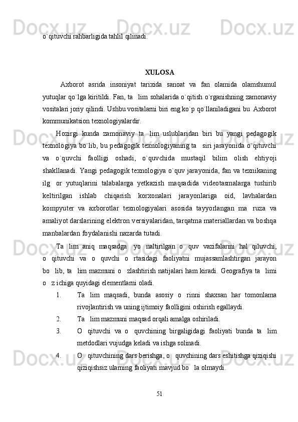 o`qituvchi rahbarligida tahlil qilinadi.
XULOSA
Axborot   asrida   insoniyat   tarixida   sanoat   va   fan   olamida   olamshumul
yutuqlar qo`lga kiritildi. Fan, ta lim sohalarida o`qitish o`rganishning zamonaviy
vositalari joriy qilindi. Ushbu vositalarni biri eng ko`p qo`llaniladigani bu  Axborot
kommunikatsion texnologiyalardir. 
H ozirgi   kunda   zamonaviy   ta lim   uslublaridan   biri   bu   yangi   pedagogik	

texnologiya bo`lib, bu pedagogik texnologiyaning ta siri jarayonida o`qituvchi	

va   o`quvchi   faolligi   oshadi,   o`quvchida   mustaqil   bilim   olish   e h tiyoji
shakllanadi. Yangi pedagogik texnologiya o`quv jarayonida, fan va texnikaning
ilg or   yutuqlarini   talabalarga   yetkazish   maqsadida   videotasmalarga   tushirib	

keltirilgan   ishlab   chiqarish   korxonalari   jarayonlariga   oid,   lavhalardan
kompyuter   va   axborotlar   texnologiyalari   asosida   tayyorlangan   ma ruza   va	

amaliyot darslarining elektron versiyalaridan, tarqatma materiallardan va boshqa
manbalardan foydalanishi nazarda tutadi.  
Ta lim   aniq   maqsadga	
   yo naltirilgan   o quv   vazifalarini   hal   qiluvchi,	 
o qituvchi   va   o quvchi   o rtasidagi   faoliyatni   mujassamlashtirgan   jarayon	
  
bo lib, ta lim  mazmuni  o zlashtirish natijalari  ham  kiradi.  
   Geografiya ta limi	
o z ichiga quyidagi elementlarni oladi.	

1. Ta lim   maqsadi,   bunda   asosiy   o rinni   shaxsan   har   tomonlama	
 
rivojlantirish va uning ijtimoiy faolligini oshirish egallaydi.
2. Ta lim mazmuni maqsad orqali amalga oshiriladi.

3. O qituvchi   va   o quvchining   birgaligidagi   faoliyati   bunda   ta lim
  
metdodlari vujudga keladi va ishga solinadi. 
4. O qituvchining dars berishga, o quvchining dars eshitishga qiziqishi
 
qiziqishsiz ularning faoliyati mavjud bo la olmaydi.	

51 