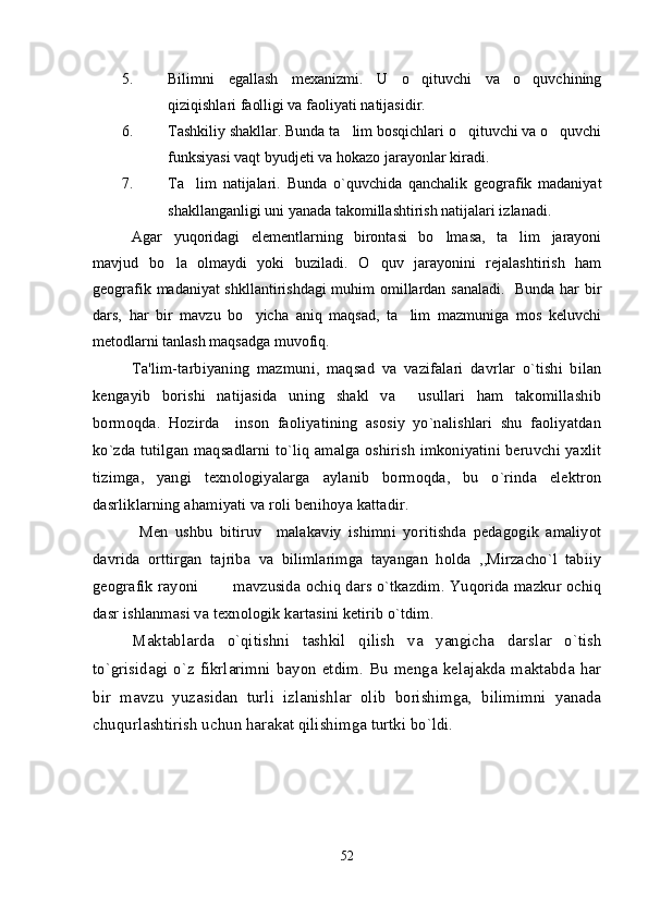 5. Bilimni   egallash   mexanizmi.   U   o qituvchi   va   o quvchining 
qiziqishlari faolligi va faoliyati natijasidir.
6. Tashkiliy shakllar. Bunda ta lim bosqichlari o qituvchi va o quvchi	
  
funksiyasi vaqt byudjeti va hokazo jarayonlar kiradi. 
7. Ta lim   natijalari.   Bunda   o`quvchida   qanchalik   geografik   madaniyat	

shakllanganligi uni yanada takomillashtirish natijalari izlanadi.
Agar   yuqoridagi   elementlarning   birontasi   bo lmasa,   ta lim   jarayoni	
 
mavjud   bo la   olmaydi   yoki   buziladi.   O quv   jarayonini   rejalashtirish   ham	
 
geografik madaniyat shkllantirishdagi  muhim omillardan sanaladi.   Bunda har bir
dars,   har   bir   mavzu   bo yicha   aniq   maqsad,   ta lim   mazmuniga   mos   keluvchi	
 
metodlarni tanlash maqsadga muvofiq.
Ta'lim-tarbiyaning   mazmuni,   maqsad   va   vazifalari   davrlar   o`tishi   bilan
kеngayib   borishi   natijasida   uning   shakl   va     usullari   ham   takomillashib
bormoqda.   Hozirda     inson   faoliyatining   asosiy   yo`nalishlari   shu   faoliyatdan
ko`zda tutilgan maqsadlarni to`liq amalga oshirish imkoniyatini bеruvchi yaxlit
tizimga,   yangi   tеxnologiyalarga   aylanib   bormoqda,   bu   o`rinda   elektron
dasrliklarning ahamiyati va roli benihoya kattadir.
  Men   ushbu   bitiruv     malakaviy   ishimni   yoritishda   pedagogik   amaliyot
davrida   orttirgan   tajriba   va   bilimlarimga   tayangan   holda   ,,Mirzacho`l   tabiiy
geografik rayoni    mavzusida ochiq dars o`tkazdim. Yuqorida mazkur ochiq	

dasr ishlanmasi va texnologik kartasini ketirib o`tdim. 
Maktablarda   o`qitishni   tashkil   qilish   va   yangicha   darslar   o`tish
to`grisidagi  o`z  fikrlarimni  bayon  etdim.  Bu menga kelajakda  maktabda har
bir   mavzu   yuzasidan   turli   izlanishlar   olib   borishimga,   bilimimni   yanada
chuqurlashtirish uchun harakat qilishimga turtki bo`ldi.
52 