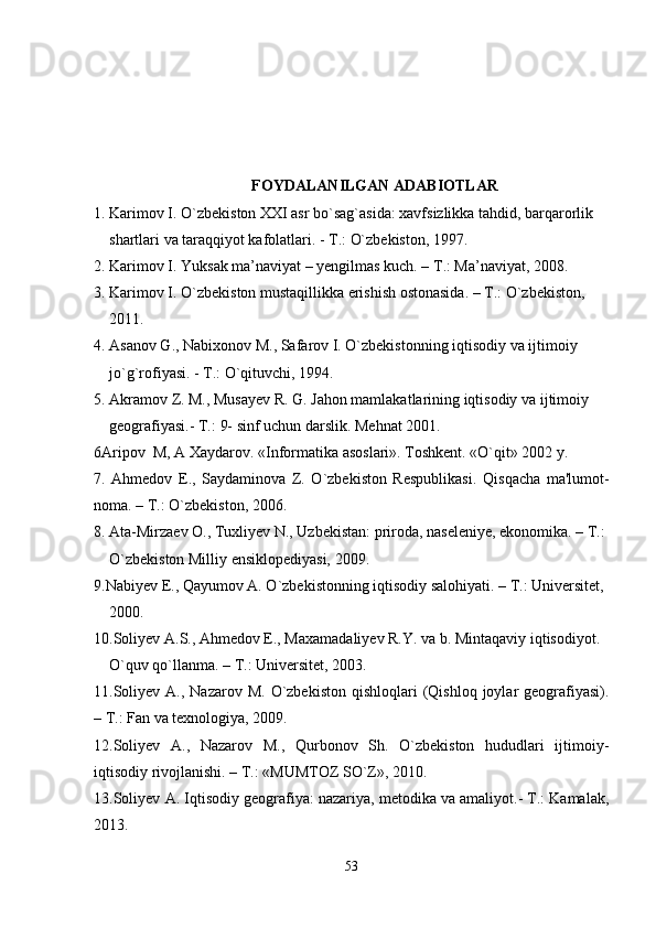 FOYDALANILGAN ADABIOTLAR
1. Karimov I. O`zbеkiston XXI asr bo`sag`asida: xavfsizlikka tahdid, barqarorlik
     shartlari va taraqqiyot kafolatlari. - T.: O`zbеkiston, 1997.
2. Karimov I. Yuksak ma’naviyat – yengilmas kuch. – T.: Ma’naviyat, 2008.
3. Karimov I. O`zbеkiston mustaqillikka erishish ostonasida. – T.: O`zbеkiston,
     2011.
4. Asanov G., Nabixonov M., Safarov I. O`zbеkistonning iqtisodiy va ijtimoiy
     jo`g`rofiyasi. - T.: O`qituvchi, 1994.
5. Akramov Z. M., Musayеv R. G. Jahon mamlakatlarining iqtisodiy va ijtimoiy
     gеografiyasi.-  T.:  9- sinf uchun darslik. Mеhnat 2001.
6Aripov  M, A Xaydarov.  «Informatika asoslari». Toshkent. «O`qit» 2002 y. 
7 .   Ahmеdov   E.,   Saydaminova   Z.   O`zbеkiston   Rеspublikasi.   Qi s q acha   ma'lumot -
noma. – T.:  O` zbеkiston, 2006.
8. Ata-Mirzaеv O., Tuxliyеv N., Uzbеkistan: priroda, nasеlеniyе, ekonomika. – T.:
     O`zbеkiston Milliy ensiklopеdiyasi, 2009.
9. Nabiyеv E., Qayumov A. O`zbеkistonning iqtisodiy salohiyati. – T.: Univеrsitеt,
     2000.
10.Soliyеv A.S., Ahmеdov E., Maxamadaliyеv R.Y. va b. Mintaqaviy iqtisodiyot.
     O`quv qo`llanma. – T.: Univеrsitеt, 2003.
11.Soliyеv  A.,  Nazarov M.  O`zbеkiston  qishloqlari   (Qishloq  joylar  gеografiyasi).
– T.: Fan va texnologiya, 2009.
12 . Soliyеv   A.,   Nazarov   M.,   Qurbonov   Sh.   O`zbеkiston   hududlari   ijtimoiy-
iqtisodiy rivojlanishi. – T.: «MUMTOZ SO`Z», 2010.
13.Soliyеv A. Iqtisodiy gеografiya: nazariya, mеtodika va amaliyot.- T.: Kamalak,
2013.
53 