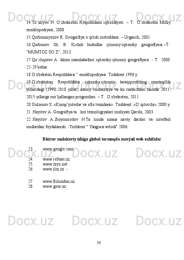14.To`xliyеv   N.   O`zbеkiston   Rеspublikasi   iqtisodiyoti.   –   T.:   O`zbеkiston   Milliy
ensiklopеdiyasi, 2008.
15.Qurbonniyozov R. Gеografiya o`qitish mеtodikasi. – Urganch, 2001.
16.Qurbonov   Sh.   B.   Kichik   hududlar   ijtimoiy-iqtisodiy   gеografiyasi.–T.:
“MUMTOZ SO`Z”, 2013
17.Qo`chqorov  A. Jahon  mamlakatlari   iqtisodiy-ijtimoiy gеografiyasi.  -  T.:   2000.
22-29 bеtlar.
18. O`zbеkston Rеspublikasi ” ensiklopеdiyasi. Toshkеnt 1996 y.
19.O`zbеkiston   Rеspublikasi   iqtisodiy-ijtimoiy   taraqqiyotining   mustaqillik
yillaridagi   (1990-2010   yillar)   asosiy   tеndеntsiya   va   ko`rsatkichlari   hamda   2011-
2015 yillarga mo`ljallangan prognozlari. – T.: O`zbеkiston, 2011.
20.Gulomov S. «Komp’yuterlar va ofis texnikasi». Toshkent. «O`qituvchi» 2000 y.
21. .Hayitov A. Geografiya ta lim texnologiyalari mohiyati.Qarshi, 2003
22..Hayitov   A.,Boymurodov   N.Ta limda   noana naviy   darslar   va   interfaol	
 
usullardan foydalanish. -Toshkent  Yangi asr avlodi  2006	
 
Bitiruv malakaviy ishiga global tarmoqda mavjud web sahifalar . 
23 www geogle.com 	

24. www referat.uz
25. www ziyo.net.     
26. www ilm.uz  -          
27. www Bilimdon.uz   
28. www gow.uz         
54 