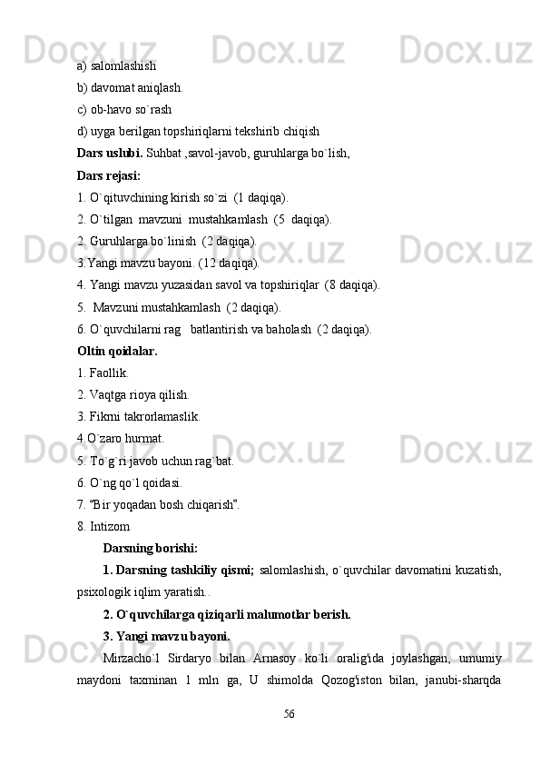 a) salomlashish
b) davomat aniqlash.
c) ob-havo so`rash 
d) uyga berilgan topshiriqlarni tekshirib chiqish
Dars uslubi.  Suhbat ,savol-javob, guruhlarga bo`lish, 
Dars rejasi:  
1. O`qituvchining kirish so`zi  (1 daqiqa).
2. O`tilgan  mavzuni  mustahkamlash  (5  daqiqa).
2. Guruhlarga bo`linish  (2 daqiqa).
3.Yangi mavzu bayoni. (12 daqiqa).
4. Yangi mavzu yuzasidan savol va topshiriqlar  (8 daqiqa).
5.  Mavzuni mustahkamlash  (2 daqiqa).
6. O`quvchilarni rag batlantirish va baholash  (2 daqiqa).
Oltin  qoidalar.
1. Faollik.
2. Vaqtga rioya qilish.
3. Fikrni takrorlamaslik.
4.O`zaro hurmat.
5. To`g`ri javob uchun rag`bat.
6. O`ng qo`l qoidasi.
7.  Bir yoqadan bosh chiqarish .	
 
8. Intizom
Darsning borishi:
1. Darsning tashkiliy qismi;   salomlashish,   o`q uvchilar davomatini kuzatish,
psixologik iqlim yaratish. . 
2. O`quvchilarga qiziqarli malumotlar berish.   
3. Yangi mavzu bayoni.
Mirzacho`l   Sirdaryo   bilan   Arnasoy   ko`li   oralig'ida   joylashgan,   umumiy
maydoni   taxminan   1   mln   ga,   U   shimolda   Qozog'iston   bilan,   janubi-sharqda
56 