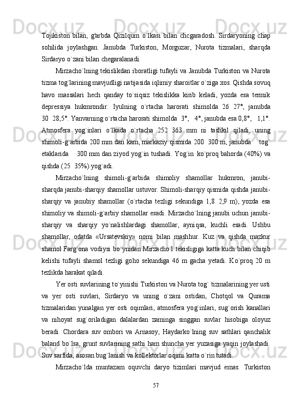 Tojikiston   bilan,   g'arbda   Qizilqum   o`lkasi   bilan   chcgaradosh.   Sirdaryoning   chap
so h ilida   joylashgan.   Janubda   Т urkiston,   Morguzar,   Nurota   tizmalari,   shar q da
Sirdaryo  o` zani bilan chegaralanadi.
Mirzacho`lning tekislikdan iboratligi tufayli va Janubda   Т urkiston va Nurota
t i zma tog`larining mavjudligi natijasida i q limiy sharoitlar  o` ziga xos.  Q ishda sovu q
h avo   ma s salari   h ech   q anday   t o` si q siz   tekislikka   kirib   keladi,   yozda   esa   termik
depressiya   h ukmrondir.   Iyulning   o` rtacha   h arorati   shimolda   26 27°,   janubda
30 28,5°. Yanvarning 	
 o` rtacha  h arorati shimolda 3°,  4°, janubda esa 0,8°,  1,1°.	  
Atmosfera   yo g` inlari   o` lkada   o` rtacha   252 363   mm   ni   tashkil  	
 q iladi,   uning
shimoli- g` arbida 200 mm dan kam, markaziy   q ismida 200 300 m, janubda   to	
  g`
etaklarida   300 mm dan ziyod yo	
 g` in tushadi.  Yog`in   k o` pro q  ba h orda (40%) va
q ishda (25 35%) yo
 g` adi.
Mirzacho`lning   shimoli- g` arbida   shimoliy   shamollar   h ukmron,   janubi-
shar q da janubi-shar q iy shamollar ustuvor. Shimoli-shar q iy   q ismida   q ishda janubi-
shar q iy   va   janubiy   shamollar   ( o` rtacha   tezligi   sekundiga   1,8 2,9   m),   yozda   esa	

shimoliy va shimoli- g` arbiy shamollar esadi. Mirzacho`lning janubi uchun janubi-
shar q iy   va   sharqiy   yo`nalishlardagi   shamollar,   ayni q sa,   kuchli   esadi.   Ushbu
shamollar,   odatda   «Ursatevskiy»   nomi   bilan   mash h ur.   Kuz   va   q ishda   mazkur
shamol Far g` ona vodiysi b o` ynidan Mirzacho`l tekisligiga katta kuch bilan chi q ib
kelishi   tufayli   shamol   tezligi   go h o   sekundiga   46   m   gacha   yetadi.   K o` pro q   20   m
tezlikda  h arakat  q iladi.
Yer osti suvlarining t o` yinishi  Т urkiston va Nurota tog` tizmalarining yer usti
va   yer   osti   suvlari,   Sirdaryo   va   uning   o` zani   ostidan,   Chot q ol   va   Q urama
tizmalaridan   yunalgan   yer   osti   o q imlari,   atmosfera   yo g` inlari,   su g` orish   kanallari
va   ni h oyat   su g` oriladigan   dalalardan   zaminga   singgan   suvlar   hi sobiga   oloyuz
beradi.   Chordara   suv   ombori   va   Arnasoy,   H aydark o` lning   suv   sat h lari   q anchalik
baland b o` lsa, grunt suvlarining sat h i   h am shuncha yer yuzasiga ya q in joylashadi.
Suv sarfida, asosan bu g` lanish va kollektorlar o q imi katta  o` rin tutadi.
Mirzacho`lda   muntazam   o q uvchi   daryo   tizimlari   mavjud   emas.   Т urkiston
57 