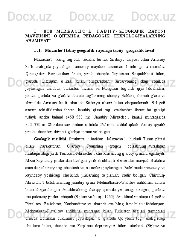 I     BOB   M I R Z A C H O ` L   T A B I I Y - GEOGRAFIK   RAYONI
MAVZUSINI   O`QITISHDA   PEDAGOGIK   TEXNOLOGIYALARNI NG
AHAMIYATI
1 . 1 .   Mirzacho`l tabiiy   geografik  rayoniga   tabiiy    geografik tavsif
 
Mirzacho`l     keng   to g`oldi   tekislik   b o` lib,   Sirdaryo   daryosi   bilan   Arnasoy
ko`li   oralig'ida   joylashgan,   umumiy   maydoni   taxminan   1   mln   ga,   u   shimolda
Qozog'iston   Respublikasi   bilan,   janubi-sharqda   Tojikiston   Respublikasi   bilan,
g'arbda   Qizilqum   o`lkasi   bilan   chegaradosh.   Sirdaryoning   chap   so h ilida
joylashgan.   Janubda   Т urkiston   tizmasi   va   Morguzar   to g`oldi   qiya   tekisliklari,
janubi- g` arbda   va   g` arbda   Nurota   to g` larining   shar q iy   etaklari,   shimoli- g` arb   va
shimolda   Arnasoy   k o` li,   shar q da   Sirdaryo   o` zani   bilan   chegaralanadi.   Rel`yefi
asosan   tekisliklardan   iborat.   Janubiy   q ismi   tog`   etaklaridan   iborat   b o` lganligi
tufayli   ancha   baland   (450 530   m).   Janubiy   Mirzach o` l   kanali   minta q asida
320 330 m. Chordara suv ombori so	
 h ilida 257 m ni tashkil   q iladi. Asosiy   q iyalik
janubi-shar q dan shimoli- g` arbga tomon y o` nalgan.
Geologik   tuzilishi.   Struktura     jihatidan     Mirzacho`l     h ududi   Т uron   plitasi
bilan     h arakatchan     G`arbiy     Т yanshan     orogen     oblastining   tutashgan
minta q asidagi yirik  Т oshkent-Mirzacho`l ch o` kmasining  g` arbiy  q ismini egallaydi.
Mezo-kaynozoy   jinslaridan   tuzilgan   yirik   strukturali   elementlar   mavjud.   Bukilma
asosida   paleozoyning   o h aktosh   va   slaneslari   joylashgan.   Bukilmada   me zozoy   va
kaynozoy   yoshidagi   ch o` kindi   jinslarning   t o` planishi   sodir   b o` lgan.   Chirchi q -
Mirzacho`l   bukilmasining   janubiy   qismi   Me h natkash-Pistalitov   antiklinal   zonasi
bilan   chegaralangan.   Antiklinalning   sha r q iy   q ismida   yer   betiga   neogen,   g` arbida
esa pa leozoy jinslari chi q adi (Rijkov va bosq., 1962). Antiklinal minta q a rel`yefida
Pistalitov,   Bali q litov,   Х onbanditov   va   shar q da   esa   Mu g` iltov   bilan   ifodalangan.
Me h natkash- P istalit o v   antiklinal   minta q asi   bilan   Т urkiston   to g` lari   tarmo q lari
orasida   Lomakin   bukilmasi   joylashgan.   U   g` arbda   Qo` ytosh   tog`   orali g` idagi
cho` kma   bilan,   shar q da   esa   Far g` ona   depressiyasi   bilan   tutashadi   (Rijkov   va
7 