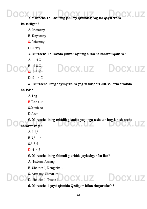 2. Mirzacho`l o`lkasining janubiy qismidagi tog`lar qaysi erada  
ko`tarilgan? 
A.  Mezazoy                                           
B.  Kaynazoy
S .  Paleozoy                                                 
D.  Arxiy
3.  Mirzacho`l o`lkasida yanvar oyining o`rtacha harorati qancha? 
A.  -1-4 C                                       
B.  -5-8 C
S .  -1-3  C                                       
D.  0 -+4 C
4.   Mirzacho`lning qaysi qismida yog`in miqdori 200-350 mm atrofida 
bo`ladi? 
A. Tog`                                       
B . Tekislik 
S. Janubida                             
D. Adir 
5.  Mirzacho`lning tekislik qismida yog`inga nisbatan bug`lanish necha 
baravar ko`p? 
A. 2-2,5   
B. 3,5   4    
S. 3-3,5    
D .  4- 4,5
5.  Mirzacho`lning shimoli-g`arbida joylashgan ko`llar? 
A.  Tuzkon, Arasoy                    
B.  Sho`rko`l, Dengizko`l 
S.  Arnasoy, Shovulko`l            
D.  Sho`rko`l, Tuzko`l
6.  Mirzacho`l qaysi qismida Qizilqum bilan chegaradosh? 
61 
