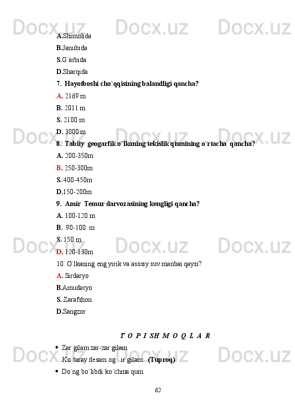 A. Shimolida                     
B. Janubida   
S. G`arbida                  
D. Sharqida
7.  Hayotboshi cho`qqisining balandligi qancha? 
A .  2169 m
B.  2011 m
S.  2100 m
D.  3000 m
8.  Tabiiy  geogarfik o`lkaning tekislik qismining o`rtacha  qancha?
A.  200-350m
B .  250-300m
S.  400-450m
D. 150-200m
9.  Amir  Temur darvozasining kengligi qancha?
A.  100-120 m
B.   90-100  m
S.  150 m
D .  120-130m
10. O`lkaning eng yirik va asosiy suv manbai qaysi?
A .  Sirdaryo
B. Amudaryo
S.  Zarafshon
D. Sangzor
T  O  P  I  SH  M  O  Q  L  A  R
   Zar gilam zar-zar gilam 
     Ko`taray desam og ir gilam    (Tuproq)
   Do`ng bo`libdi ko`chma qum
62 