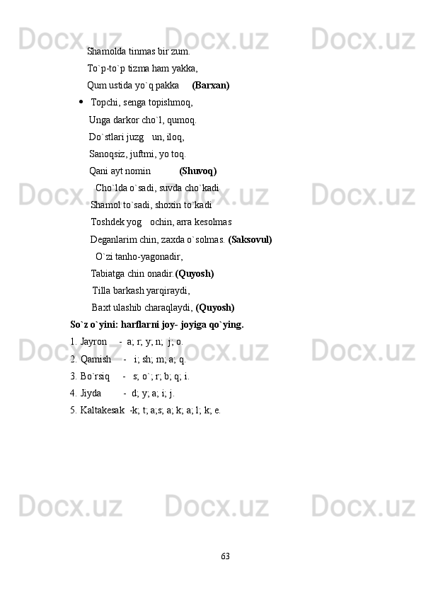     Shamolda tinmas bir zum.
    To`p-to`p tizma ham yakka, 
    Qum ustida yo`q pakka      (Barxan)
 Topchi, senga topishmoq,
     Unga darkor cho`l, qumoq.
     Do`stlari juzg un, iloq,
     Sanoqsiz, juftmi, yo toq.
     Qani ayt nomin        
  (Shuvoq)
            	
 Cho`lda o`sadi, suvda cho`kadi
Shamol to`sadi, shoxin to`kadi
Toshdek yog ochin, arra kesolmas	

Deganlarim chin, zaxda o`solmas.  (Saksovul)
            	
 O`zi tanho-yagonadir,
           Tabiatga chin onadir. (Quyosh)
       Tilla barkash yarqiraydi,
            Baxt ulashib charaqlaydi,  (Quyosh)
So`z o`yini: harflarni joy- joyiga qo`ying.
1. Jayron     -  a; r; y; n;  j; o.
2. Qamish     -   i; sh; m; a; q.
3. Bo`rsiq     -   s; o`; r; b; q; i.
4. Jiyda         -  d; y; a; i; j.
5. Kaltakesak  -k; t; a;s; a; k; a; l; k; e.
63 