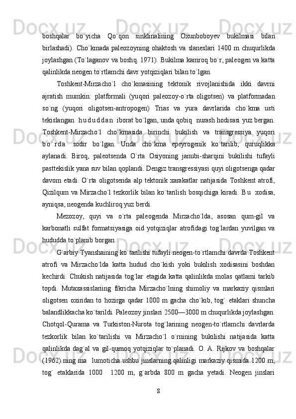 bosh q alar   b o` yicha   Qo`q on   sinklinalining   Oxunboboyev   bukilmasi   bilan
birlashadi).   Ch o` kmada   paleozoyning   o h aktosh   va   slaneslari   1400   m   chu q urlikda
joylashgan ( Т o` laganov va bosh q . 1971). Bukilma kamr oq  b o` r, paleogen va katta
q alinlikda neogen t o` rtlamchi davr yo tq izi q lari bilan t o` lgan.
Т oshkent-Mirzacho`l   ch o` kmasining   tektonik   rivojlanishida   ikk i   davrni
ajratish   mumkin:   platformali   (yu q ori   p aleozoy- o` r ta
  oligotsen)   va   platformadan
s o` ng   (yu q ori   oligotsen-antropogen)   Т rias   va   yura   davrlarida   ch o` kma   usti
tekislangan     h u d u d d a n   iborat b o` lgan, unda   q obi q     nurash   h odisasi yuz bergan.
Т oshkent-Mirzach o` l   ch o` kmasida   birinchi   bukilish   va   transgressiya   yu q ori
b o ` r d a   sodir   b o` lgan.   Unda   ch o` kma   epeyrogenik   k o` tarilib,   quruq l i kka
aylanadi.   Biro q ,   paleotsenda   O` rta   Osiyoning   janubi-shar q ini   bukilishi   tufayli
p asttekislik yana suv bilan  q oplandi. Dengiz transgressiyasi  q uyi oligotsenga  q adar
davom   etadi.   O`rta   oli gotsenda   alp   tektonik   xarakatlar   natijasida   Т oshkent   atrofi,
Qizil q um  va  Mirzacho`l  tezkorlik  bilan  k o` tarilish  bos q ichiga kiradi.   B u   xodisa,
ayni q sa, neogenda kuchliro q  yuz berdi.
Mezozoy,   quyi   va   o`rta   paleogenda   Mirzacho`lda,   asosan   qum-gil   va
karbonatli   sulfat   formatsiyasiga   oid   yotqiziqlar   atrof i dagi   tog`lardan   yuvilgan   va
hududda to`planib borgan.
G`arbiy Тyanshaining ko`tarilishi tufayli neogen-to`rtlamchi davrda Тoshkent
atrofi   va   Mirzacho`lda   katta   hudud   cho`kish   yoki   bukilish   xodisasini   boshdan
kechirdi.   Chukish   natijasida   tog`lar   etagida   katta   qalinlikda   molas   qatlami   tarkib
topdi.   Mutaxassislariing   fikricha   Mirzacho`lning   shimoliy   va   markaziy   qismlari
oligotsen   oxiridan   to   hozirga   qadar   1000   m   gacha   cho`kib,   tog`   etaklari   shuncha
balandlikkacha ko`tarildi. Paleozoy jinslari 2500—3000 m chuqurlikda joylashgan.
Chotqol-Qurama   va   Тurkiston-Nurota   tog`larining   neogen-to`rtlamchi   davrlarda
tezkorlik   bilan   ko`tarilishi   va   Mirzacho`l   o`rnining   bukilishi   natijasida   katta
qalinlikda   dag`al   va   gil-qumoq   yotqiziqlar   to`planadi.   O.   A.   Rijkov   va   boshqalar
(1962) ning ma lumoticha ushbu jinslarning qalinligi markaziy qismida 1200 m,
tog`   etaklarida   1000   1200   m,   g`arbda   800   m   gacha   yetadi.   Neogen   jinslari	

8 