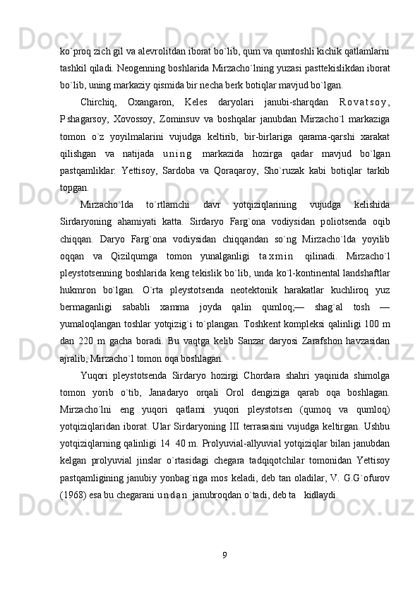 ko`proq zich gil va alevrolitdan iborat bo`lib, qum va qumtoshli kichik qatlamlarni
tashkil qiladi. Neogenning boshlarida Mirzacho`lning yuzasi  p asttekislikdan iborat
bo`lib, uning markaziy qismida bir necha berk botiqlar mavjud bo`lgan.
Chirchiq,   Oxangaron,   Keles   daryolari   janubi-sharqdan   R o v a t s o y ,
P shagarsoy,   Хovossoy,   Zominsuv   va   boshqalar   janubdan   Mirzacho`l   markaziga
tomon   o`z   yoyilmalarini   vujudga   keltirib,   bir-birlariga   qarama-qarshi   xarakat
qilishgan   va   natijada   u n i n g   markazida   hozirga   qadar   mavjud   bo`lgan
pastqamliklar:   Yettisoy,   Sardoba   va   Qoraqaroy,   Sho`ruzak   kabi   botiqlar   tarkib
top gan.
Mirzacho`lda   to`rtlamchi   davr   yotqiziqlarining   vujudga   kelishida
Sirdaryoning   ahamiyati   katta.   Sirdaryo   Farg`ona   vodiysidan   p olio tsenda   oqib
chiqqan.   Daryo   Farg`ona   vodiysidan   chiqqandan   so`ng   Mirzacho`lda   yoyilib
oqqan   va   Qizilqumga   tomon   yunalganligi   t a x m i n   qilinadi.   Mirzacho`l
pleystotsenning boshla r ida keng tekislik bo`lib, unda ko`l-kontinental landshaftlar
hukmron   bo`lgan.   O`rta   pleystotsenda   neotektonik   harakatlar   kuchliroq   yuz
bermaganligi   sababli   xamma   joyda   qalin   qumloq;—   shag`al   tosh   —
yumaloqlangan toshlar yotqizig`i to`plangan. Тoshkent kompleksi qalinligi 100 m
dan   220   m   gacha   boradi.   Bu   vaqtga   kelib   Sanzar   daryosi   Zarafshon   havzasidan
ajralib, Mirzacho`l tomon oqa boshlagan.
Yuqori   pleystotsenda   Sirdaryo   hozirgi   Chordara   shahri   yaqinida   shimolga
tomon   yorib   o`tib,   Janadaryo   orqali   Orol   dengiziga   qarab   oqa   boshlagan.
Mirzacho`lni   eng   yuqori   qatlami   yuqori   pleystotsen   (qumoq   va   qumloq)
yotqiziqlaridan   iborat.   Ular   Sirdaryoning   III   terrasasini   vujudga   keltirgan.   Ushbu
yotqiziqlarning qalinligi 14 40 m. Prolyuvial-allyuvial yotqiziqlar bilan janubdan
kelgan   prolyuvial   jinslar   o`rtasidagi   chegara   tadqiqotchilar   tomonidan   Yettisoy
pastqamligining janubiy yonbag`riga mos keladi, deb tan oladilar, V. G.G`ofurov
(1968) esa bu chegarani  u n d a n   janubroqdan o`tadi, deb ta kidlaydi.	

9 