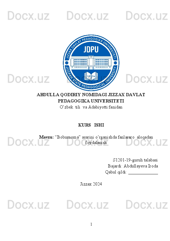 ABDULLA QODIRIY NOMIDAGI JIZZAX DAVLAT
PEDAGOGIKA UNIVERSITETI
O’zbek  tili  va Adabiyotti fanidan
KURS   ISHI
Mavzu:   “Boburnoma” asarini o’rganishda fanlararo  aloqadan
foydalanish
S1201-19-guruh talabasi
Bajardi: Abdullayeva Iroda
Qabul qildi: _____________
Jizzax 2024
1 