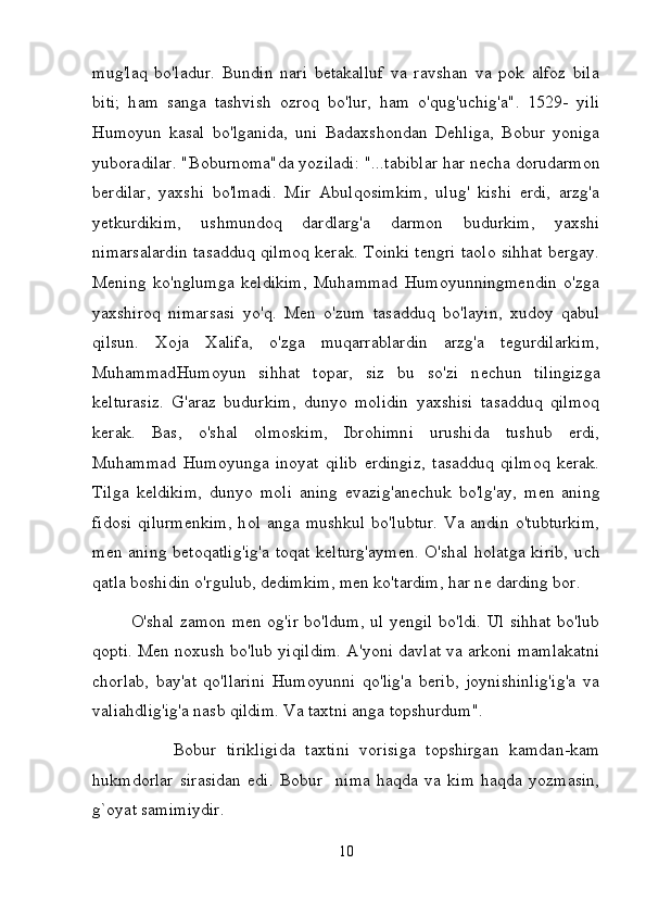 mug'laq   bo'ladur.   Bundin   nari   betakalluf   va   ravshan   va   pok   alfoz   bila
biti;   h а m   sanga   tashvish   ozroq   b о 'lur,   h а m   o'qug'uchig'a".   1529-   yili
Н um о yun   kasal   bo'lganida,   uni   Badaxshondan   Dehliga,   Bobur   yoniga
yuboradilar. "Boburnoma"da yoziladi: "...tabiblar har n ес h а  dorudarmon
berdilar,   yaxshi   bo'lmadi.   Mir   Abulqosimkim,   ulug'   kishi   erdi,   arzg'a
yetkurdikim,   ushmundoq   dardlarg'a   darmon   budurkim,   yaxshi
nimarsalardin tasadduq qilmoq kerak. Toinki tengri taolo sihhat bergay.
Mening   ko'nglumga   keldikim,   Muhammad   Humoyunningmendin   o'zga
yaxshiroq   nimarsasi   yo'q.   Ме n   o'zum   tasadduq   bo'layin,   xudoy   qabul
qilsun.   Xoja   Xalifa,   o'zga   muqarrablardin   arzg'a   tegurdilarkim,
Muhammad Н um о yun   sihhat   topar,   siz   bu   so'zi   n ес hun   tilingizga
kelturasiz.   G'araz   budurkim,   dunyo   molidin   yaxshisi   tasadduq   qilmoq
kerak.   Bas,   o'shal   olmoskim,   Ibrohimni   urushida   tushub   erdi,
Muhammad   Humoyunga   inoyat   qilib   erdingiz,   tasadduq   qilmoq   kerak.
Tilga   keldikim,   dunyo   m о li   aning   evazig'anechuk   bo'lg'ay,   m е n   aning
fidosi  qilurmenkim,  h о l  anga  mushkul  bo'lubtur.  Va  andin  o'tubturkim,
m е n aning betoqatlig'ig'a toqat kelturg'aymen. O'shal holatga kirib, u с h
qatla boshidin o'rgulub, dedimkim, m е n ko'tardim, har n е  darding bor. 
O'shal zamon m е n og'ir bo'ldum, ul yengil bo'ldi. Ul sihhat bo'lub
qopti.   Ме n noxush bo'lub yiqildim. A'yoni davlat va arkoni mamlakatni
chorlab,   bay'at   qo'llarini   Humoyunni   qo'lig'a   berib,   joynishinlig'ig'a   va
valiahdlig'ig'a nasb qildim. Va taxtni anga topshurdum". 
                Во bur   tirikligida   taxtini   vorisiga   topshirgan   kamdan-kam
hukmdorlar   sirasidan   edi.   Bobur     nima   haqda   va   kim   haqda   yozmasin,
g`oyat samimiydir. 
10 