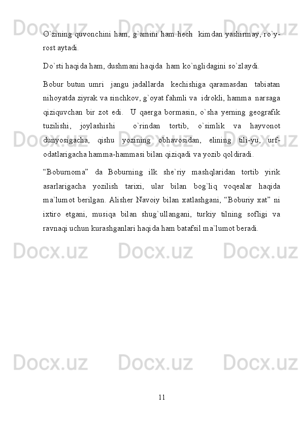 O`zining quvonchini ham, g`amini  ham hech   kimdan yashirmay,  ro`y-
rost aytadi.  
Do`sti haqida ham, dushmani haqida  ham ko`nglidagini so`zlaydi.  
Bobur   butun   umri     jangu   jadallarda     kechishiga   qaramasdan     tabiatan
nihoyatda ziyrak va sinchkov, g`oyat fahmli va  idrokli, hamma  narsaga
qiziquvchan   bir   zot   edi.     U   qaerga   bormasin,   o`sha   yerning   geografik
tuzilishi,   joylashishi     o`rindan   tortib,   o`simlik   va   hayvonot
dunyosigacha,   qishu   yozining   obhavosidan,   elining   tili-yu,   urf-
odatlarigacha hamma-hammasi bilan qiziqadi va yozib qoldiradi.  
“Boburnoma”   da   Boburning   ilk   she`riy   mashqlaridan   tortib   yirik
asarlarigacha   yozilish   tarixi,   ular   bilan   bog`liq   voqealar   haqida
ma`lumot   berilgan.   Alisher   Navoiy   bilan   xatlashgani,   “Boburiy   xat”   ni
ixtiro   etgani,   musiqa   bilan   shug`ullangani,   turkiy   tilning   sofligi   va
ravnaqi uchun kurashganlari haqida ham batafsil ma`lumot beradi.  
11 