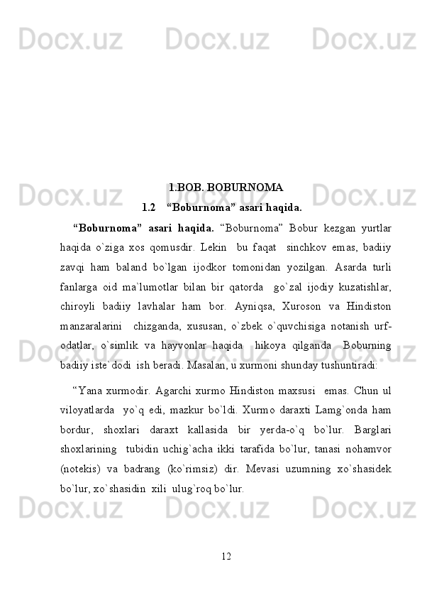 1.BOB.  BOBURNOMA
1.2 “Boburnoma” asari haqida.
“ Boburnoma ”   asari   haqida .   “ Boburnoma ”   Bobur   kezgan   yurtlar
haqida   o ` ziga   xos   qomusdir .   Lekin     bu   faqat     sinchkov   emas,   badiiy
zavqi   ham   baland   bo`lgan   ijodkor   tomonidan   yozilgan.   Asarda   turli
fanlarga   oid   ma`lumotlar   bilan   bir   qatorda     go`zal   ijodiy   kuzatishlar,
chiroyli   badiiy   lavhalar   ham   bor.   Ayniqsa,   Xuroson   va   Hindiston
manzaralarini     chizganda,   xususan,   o`zbek   o`quvchisiga   notanish   urf-
odatlar,   o`simlik   va   hayvonlar   haqida     hikoya   qilganda     Boburning
badiiy iste`dodi  ish beradi. Masalan, u xurmoni shunday tushuntiradi:  
“Yana   xurmodir.   Agarchi   xurmo   Hindiston   maxsusi     emas.   Chun   ul
viloyatlarda     yo`q   edi,   mazkur   bo`ldi.   Xurmo   daraxti   Lamg`onda   ham
bordur,   shoxlari   daraxt   kallasida   bir   yerda-o`q   bo`lur.   Barglari
shoxlarining     tubidin   uchig`acha   ikki   tarafida   bo`lur,   tanasi   nohamvor
(notekis)   va   badrang   (ko`rimsiz)   dir.   Mevasi   uzumning   xo`shasidek
bo`lur, xo`shasidin  xili  ulug`roq bo`lur. 
12 