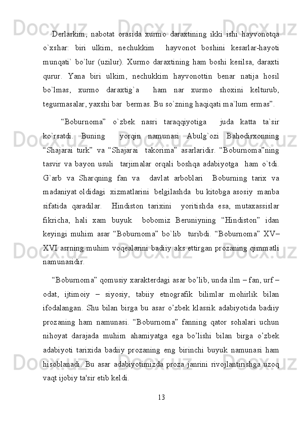 Derlarkim,   nabotat   orasida   xurmo   daraxtining   ikki   ishi   hayvonotqa
o`xshar:   biri   ulkim,   nechukkim     hayvonot   boshini   kesarlar-hayoti
munqati`   bo`lur   (uzilur).   Xurmo   daraxtining   ham   boshi   kesilsa,   daraxti
qurur.   Yana   biri   ulkim,   nechukkim   hayvonottin   benar   natija   hosil
bo`lmas,   xurmo   daraxtig`a     ham   nar   xurmo   shoxini   kelturub,
tegurmasalar, yaxshi bar  bermas. Bu so`zning haqiqati ma`lum ermas”.  
“Boburnoma”   o`zbek   nasri   taraqqiyotiga     juda   katta   ta`sir
ko`rsatdi.   Buning     yorqin   namunasi   Abulg`ozi   Bahodirxonning
“Shajarai   turk”   va   “Shajarai     takorima”   asarlaridir.   “Boburnoma”ning
tasvir   va   bayon   usuli     tarjimalar   orqali   boshqa   adabiyotga     ham   o`tdi.
G`arb   va   Sharqning   fan   va     davlat   arboblari     Boburning   tarix   va
madaniyat oldidagi  xizmatlarini  belgilashda  bu kitobga asosiy  manba
sifatida   qaradilar.     Hindiston   tarixini     yoritishda   esa,   mutaxassislar
fikricha,   hali   xam   buyuk     bobomiz   Beruniyning   “Hindiston”   idan
keyingi   muhim   asar   “Boburnoma”   bo`lib     turibdi.   “Boburnoma”   XV–
XVI asrning muhim voqealarini badiiy aks ettirgan prozaning qimmatli
namunasidir. 
“Boburnoma” qomusiy xarakterdagi asar bo’lib, unda ilm – fan, urf –
odat,   ijtimoiy   –   siyosiy,   tabiiy   etnografik   bilimlar   mohirlik   bilan
ifodalangan.   Shu   bilan   birga   bu   asar   o’zbek   klassik   adabiyotida   badiiy
prozaning   ham   namunasi.   “Boburnoma”   fanning   qator   sohalari   uchun
nihoyat   darajada   muhim   ahamiyatga   ega   bo’lishi   bilan   birga   o’zbek
adabiyoti   tarixida   badiiy   prozaning   eng   birinchi   buyuk   namunasi   ham
hisoblanadi.   Bu   asar   adabiyotimizda   proza   janrini   rivojlantirishga   uzoq
vaqt ijobiy ta'sir etib keldi. 
13 