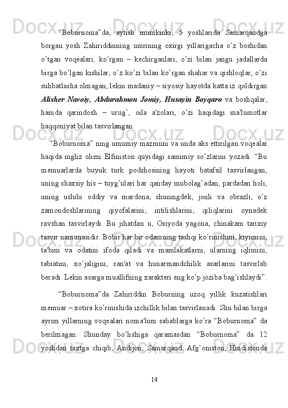 “Boburnoma”da,   aytish   mumkinki,   5   yoshlarida   Samarqandga
borgan   yosh   Zahiriddinning   umrining   oxirgi   yillarigacha   o’z   boshidan
o’tgan   voqealari,   ko’rgan   –   kechirganlari,   o’zi   bilan   jangu   jadallarda
birga bo’lgan kishilar, o’z ko’zi bilan ko’rgan shahar va qishloqlar, o’zi
suhbatlasha olmagan, lekin madaniy – siyosiy hayotda katta iz qoldirgan
Alisher   Navoiy,   Abdurahmon   Jomiy,   Husayin   Boyqaro   va   boshqalar,
hamda   qarindosh   –   urug’,   oila   a'zolari,   o’zi   haqidagi   ma'lumotlar
haqqoniyat bilan tasvirlangan. 
“Boburnoma” ning umumiy mazmuni va unda aks ettirilgan voqealar
haqida   ingliz   olimi   Elfiniston   quyidagi   samimiy   so’zlarini   yozadi:   “Bu
memuarlarda   buyuk   turk   podshosining   hayoti   batafsil   tasvirlangan,
uning shaxsiy his – tuyg’ulari har qanday mubolag’adan, pardadan holi,
uning   uslubi   oddiy   va   mardona,   shuningdek,   jonli   va   obrazli,   o’z
zamondoshlarining   qiyofalarini,   intilishlarini,   qiliqlarini   oynadek
ravshan   tasvirlaydi.   Bu   jihatdan   u,   Osiyoda   yagona,   chinakam   tarixiy
tasvir namunasidir. Bobir har bir odamning tashqi ko’rinishini, kiyimini,
ta'bini   va   odatini   ifoda   qiladi   va   mamlakatlarni,   ularning   iqlimini,
tabiatini,   xo’jaligini,   san'at   va   hunarmandchilik   asarlarini   tasvirlab
beradi. Lekin asarga muallifning xarakteri eng ko’p joziba bag’ishlaydi”.
“Boburnoma”da   Zahiriddin   Boburning   uzoq   yillik   kuzatishlari
memuar – xotira ko’rinishida izchillik bilan tasvirlanadi. Shu bilan birga
ayrim yillarning voqealari noma'lum sabablarga ko’ra “Boburnoma” da
berilmagan.   Shunday   bo’lishiga   qaramasdan   “Boburnoma”   da   12
yoshdan   taxtga   chiqib,   Andijon,   Samarqand,   Afg’oniston,   Hindistonda
14 