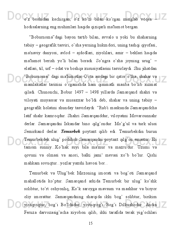 o’z   boshidan   kechirgan,   o’z   ko’zi   bilan   ko’rgan   minglab   voqea   –
hodisalarning eng muhimlari haqida qiziqarli ma'lumot bergan. 
“Boburnoma”dagi   bayon   tartib   bilan,   avvalo   u   yoki   bu   shaharning
tabiiy – geografik tasviri, o’sha yerning hukmdori, uning tashqi qiyofasi,
ma'naviy   dunyosi,   avlod   –   ajdodlari,   ziyolilari,   amir   –   beklari   haqida
ma'lumot   berish   yo’li   bilan   boradi.   So’ngra   o’sha   joyning   urug’   –
elatlari, til, urf – odat va boshqa xususiyatlarini tasvirlaydi. Shu jihatdan
“Boburnoma” dagi ma'lumotlar  O’rta asrdagi  bir qator o’lka, shahar va
mamlakatlar   tarixini   o’rganishda   ham   qimmatli   manba   bo’lib   xizmat
qiladi.   Chunonchi,   Bobur   1497   –   1498   yillarda   Samarqand   shahri   va
viloyati   muyassar   va   musaxxar   bo’ldi   deb,   shahar   va   uning   tabiiy   –
geografik holatini shunday tasvirlaydi: “Rub'i maskunda Samarqandcha
latif   shahr   kamroqdur.   Shahri   Samarqanddur,   viloyatini   Movarounnahr
derlar.   Samarqandni   Iskandar   bino   qilg’ondur.   Mo’g’ul   va   turk   ulusi
Semirkand   derlar.   Temurbek   poytaxt   qilib   edi.   Temurbekdin   burun
Temurbekdek ulug’ podshoh Samarqandni poytaxt  qilg’on emastur.  Eli
tamom   sunniy...Ko’hak   suyi   bila   ma'mur   va   mazru'dur.   Uzumi   va
qovuni   va   olmasi   va   anori,   balki   jami'   mevasi   xo’b   bo’lur.   Qishi
mahkam sovuqtur...yozlar yaxshi havosi bor... 
Temurbek   va   Ulug’bek   Mirzoning   imorati   va   bog’oti   Samarqand
mahallotida   ko’ptur.   Samarqand   arkida   Temurbek   bir   ulug’   ko’shk
solibtur,   to’rt   oshyonliq,   Ko’k   saroyga   mavsum   va   mashhur   va   bisyor
oliy   imorattur.   Samarqandning   sharqida   ikki   bog’   solibtur,   birikim
yiroqroqtur,   bog’i   Bo’ldudur,   yovuqrog’i   Bog’i   Dilkushodur.   Andin
Feruza   darvozasig’acha   xiyobon   qilib,   ikki   tarafida   terak   yig’ochlari
15 