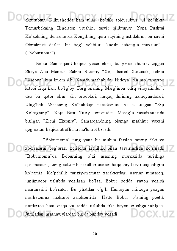 ekturubtur.   Dilkushodda   ham   ulug’   ko’shk   soldurubtur,   ul   ko’shkta
Temurbekning   Hindiston   urushini   tasvir   qilibturlar.   Yana   Pushtai
Ko’xakning   domanasida   Kongilning   qora   suyining   ustidakim,   bu   suvni
Obirahmat   derlar,   bir   bog’   solibtur.   Naqshi   jahong’a   mavsum”...
(“Boburnoma”) 
Bobur   Samarqand   haqida   yozar   ekan,   bu   yerda   shuhrat   topgan
Shayx   Abu   Mansur,   Sahihi   Buxoriy   “Xoja   Ismoil   Xartanak,   sohibi
“Xidoya” kim Imom Abu Xanifa mazhabida “Hidoya” din mo’'tabarroq
kitobi   fiqh   kam   bo’lg’oy,   Farg’onaning   Marg’inon   otliq   viloyatindur”,
deb   bir   qator   olim,   din   arboblari,   huquq   ilmining   namoyandalari,
Ulug’bek   Mirzoning   Ko’hakdagi   rasadxonasi   va   u   tuzgan   “Ziji
Ko’ragoniy”,   Xoja   Nasr   Tusiy   tomonidan   Marog’a   rasadxonasida
bitilgan   “Zichi   Elxoniy”,   Samarqandning   olamga   mashhur   yaxshi
qog’ozlari haqida atroflicha ma'lumot beradi. 
              “Boburnoma”   ning   yana   bir   muhim   fazilati   tarixiy   fakt   va
xodisalarni   beg’araz,   xolisona   izchillik   bilan   tasvirlashda   ko’rinadi.
“Boburnoma”da   Boburning   o’zi   asarning   markazida   turishiga
qaramasdan, uning xatti – harakatlari asosan haqqoniy tasvirlanganligini
ko’ramiz.   Ko’pchilik   tarixiy-memuar   xarakterdagi   asarlar   tumtaroq,
jimjimador   uslubda   yozilgan   bo’lsa,   Bobur   sodda,   ravon   yozish
namunasini   ko’rsatdi.   Bu   jihatdan   o’g’li   Humoyun   mirzoga   yozgan
nasihatomuz   maktubi   xarakterlidir.   Hatto   Bobur   o’zining   poetik
asarlarida   ham   qisqa   va   sodda   uslubda   fikr   bayon   qilishga   intilgan.
Jumladan, masnaviylardan birida bunday yozadi: 
16 