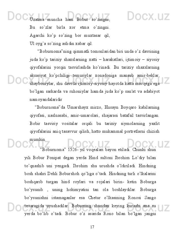 Uzatma   muncha   ham   Bobur   so’zingni,
Bu   so’zlar   birla   xor   etma   o’zingni.
Agarchi   ko’p   so’zing   bor   muxtasar   qil,
Ul oyg’a so’zing aslidin xabar qil. 
      “Boburnoma”ning qimmatli tomonlaridan biri unda o’z davrining
juda   ko’p   tarixiy   shaxslarning   xatti   –   harakatlari,   ijtimoiy   –   siyosiy
qiyofalarini   yorqin   tasvirlashda   ko’rinadi.   Bu   tarixiy   shaxslarning
aksariyat   ko’pchiligi   temuriylar   xonadoniga   mansub   amir-beklar,
shayboniylar, shu davrda ijtimoiy-siyosiy hayotda katta mavqega ega
bo’lgan   sarkarda   va   ruhoniylar   hamda   juda   ko’p   san'at   va   adabiyot
namoyandalaridir 
“Boburnoma”da   Umarshayx   mirzo,   Husayn   Boyqaro   kabilarning
qiyofasi,   naslnasabi,   amir-umarolari,   shajarasi   batafsil   tasvirlangan.
Bobir   tasviriy   vositalar   orqali   bu   tarixiy   siymolarning   yaxlit
qiyofalarini aniq tasavvur qilish, hatto mukammal portretlarni chizish
mumkin. 
                   “Boburnoma” 1526- yil voqealari bayon etiladi. Chunki shun
yili   Bobur   Ponipat   degan   yerda   Hind   sultoni   Ibrohim   Lo’diy   bilan
to’qnashib   uni   yengadi.   Ibrohim   shu   urushda   o’ldiriladi.   Hindning
bosh shahri Dehli Boburshoh qo’liga o’tadi. Hindning turli o’lkalarini
boshqarib   turgan   hind   roylari   va   rojalari   birin-   ketin   Boburga
bo’ysunib   ,   uning   hokimyatini   tan   ola   boshlaydilar.   Boburga
bo’ysunishni   istamaganlar   esa   Chetur   o’lkasining   Ronosi   Sango
tevaragida   uyushadilar.   Boburning   shundan   keying   kurashi   ana   su
yerda   bo’lib   o’tadi.   Bobur   o’z   asarida   Rono   bilan   bo’lgan   jangni
17 