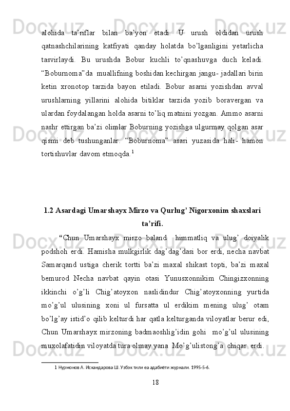 alohida   ta’riflar   bilan   ba’yon   etadi.   U   urush   oldidan   urush
qatnashchilarining   katfiyati   qanday   holatda   bo’lganligini   yetarlicha
tasvirlaydi.   Bu   urushda   Bobur   kuchli   to’qnashuvga   duch   keladi.
“Boburnoma”da  muallifning boshidan kechirgan jangu- jadallari birin
ketin   xronotop   tarzida   bayon   etiladi.   Bobur   asarni   yozishdan   avval
urushlarning   yillarini   alohida   bitiklar   tarzida   yozib   boravergan   va
ulardan foydalangan holda asarni to’liq matnini yozgan. Ammo asarni
nashr ettirgan ba’zi olimlar Boburning yozishga ulgurmay qolgan asar
qismi   deb   tushunganlar.   “Boburnoma”   asari   yuzasida   hali-   hamon
tortishuvlar davom etmoqda. 1
1.2 Asardagi Umarshayx Mirzo va Qurlug’ Nigorxonim shaxslari
ta’rifi.
“ Chun   Umarshayx   mirzo   baland     himmatliq   va   ulug’   doiyalik
podshoh   erdi.   Hamisha   mulkgirlik   dag’dag’dasi   bor   erdi,   necha   navbat
Samarqand   ustiga   cherik   tortti   ba’zi   maxal   shikast   topti,   ba’zi   maxal
bemurod   Necha   navbat   qayin   otasi   Yunusxonnikim   Chingizxonning
ikkinchi   o’g’li   Chig’atoyxon   naslidindur   Chig’atoyxonning   yurtida
mo’g’ul   ulusining   xoni   ul   fursatta   ul   erdikim   mening   ulug’   otam
bo’lg’ay istid’o qilib kelturdi har qatla kelturganda viloyatlar berur edi,
Chun   Umarshayx   mirzoning   badmaoshlig’idin   gohi     mo’g’ul   ulusining
muxolafatidin viloyatda tura olmay yana  Mo’g’ulistong’a  chiqar  erdi.  
1   Нурмонов А. Искандарова Ш. Узбэк тили еа адабиёти журнали. 1995-5-6. 
18 