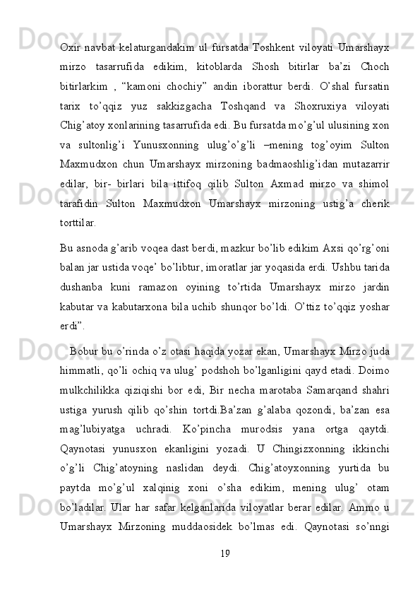 Oxir   navbat   kelaturgandakim   ul   fursatda   Toshkent   viloyati   Umarshayx
mirzo   tasarrufida   edikim,   kitoblarda   Shosh   bitirlar   ba’zi   Choch
bitirlarkim   ,   “kamoni   chochiy”   andin   iborattur   berdi.   O’shal   fursatin
tarix   to’qqiz   yuz   sakkizgacha   Toshqand   va   Shoxruxiya   viloyati
Chig’atoy xonlarining tasarrufida edi. Bu fursatda mo’g’ul ulusining xon
va   sultonlig’i   Yunusxonning   ulug’o’g’li   –mening   tog’oyim   Sulton
Maxmudxon   chun   Umarshayx   mirzoning   badmaoshlig’idan   mutazarrir
edilar,   bir-   birlari   bila   ittifoq   qilib   Sulton   Axmad   mirzo   va   shimol
tarafidin   Sulton   Maxmudxon   Umarshayx   mirzoning   ustig’a   cherik
torttilar. 
Bu asnoda g’arib voqea dast berdi, mazkur bo’lib edikim Axsi qo’rg’oni
balan jar ustida voqe’ bo’libtur, imoratlar jar yoqasida erdi. Ushbu tarida
dushanba   kuni   ramazon   oyining   to’rtida   Umarshayx   mirzo   jardin
kabutar va kabutarxona bila uchib shunqor bo’ldi. O’ttiz to’qqiz yoshar
erdi”. 
    Bobur bu o’rinda o’z otasi haqida yozar ekan, Umarshayx Mirzo juda
himmatli, qo’li ochiq va ulug’ podshoh bo’lganligini qayd etadi. Doimo
mulkchilikka   qiziqishi   bor   edi,   Bir   necha   marotaba   Samarqand   shahri
ustiga   yurush   qilib   qo’shin   tortdi.Ba’zan   g’alaba   qozondi,   ba’zan   esa
mag’lubiyatga   uchradi.   Ko’pincha   murodsis   yana   ortga   qaytdi.
Qaynotasi   yunusxon   ekanligini   yozadi.   U   Chingizxonning   ikkinchi
o’g’li   Chig’atoyning   naslidan   deydi.   Chig’atoyxonning   yurtida   bu
paytda   mo’g’ul   xalqinig   xoni   o’sha   edikim,   mening   ulug’   otam
bo’ladilar.   Ular   har   safar   kelganlarida   viloyatlar   berar   edilar.   Ammo   u
Umarshayx   Mirzoning   muddaosidek   bo’lmas   edi.   Qaynotasi   so’nngi
19 