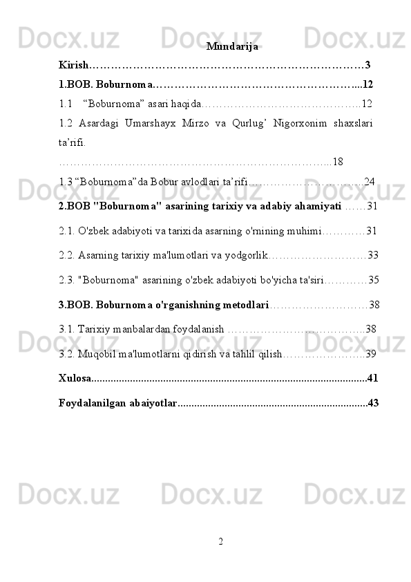 Mundarija
Kirish…………………………………………………………………3
1.BOB. Boburnoma………………………………………………....12
1.1 “Boburnoma” asari haqida… …………………………………..12
1.2   Asardagi   Umarshayx   Mirzo   va   Qurlug’   Nigorxonim   shaxslari
ta’rifi.
………………………………………………………………...18
1.3 “ Boburnoma ” da   Bobur   avlodlari   ta ’ rifi …………………………..24
2. BOB  " Boburnoma "  asarining   tarixiy   va   adabiy   ahamiyati  ……31
2.1. O'zbek adabiyoti va tarixida asarning o'rnining muhimi…………31
2.2. Asarning tarixiy ma'lumotlari va yodgorlik………………………33
2.3. "Boburnoma" asarining o'zbek adabiyoti bo'yicha ta'siri…………35
3.BOB. Boburnoma o'rganishning metodlari ………………………38
3.1. Tarixiy manbalardan foydalanish ………………………………..38
3.2. Muqobil ma'lumotlarni qidirish va tahlil qilish…………………..39
Xulosa....................................................................................................41
Foydalanilgan abaiyotlar.....................................................................43
2 