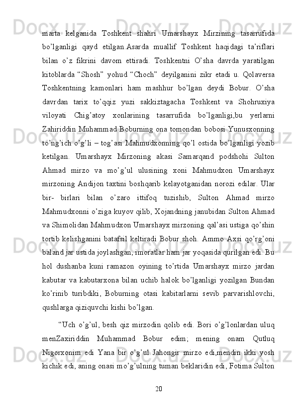 marta   kelganida   Toshkent   shahri   Umarshayx   Mirzining   tasarrufida
bo’lganligi   qayd   etilgan.Asarda   muallif   Toshkent   haqidagi   ta’riflari
bilan   o’z   fikrini   davom   ettiradi.   Toshkentni   O’sha   davrda   yaratilgan
kitoblarda   “Shosh”   yohud   “Choch”   deyilganini   zikr   etadi   u.   Qolaversa
Toshkentning   kamonlari   ham   mashhur   bo’lgan   deydi   Bobur.   O’sha
davrdan   tarix   to’qqiz   yuzi   sakkiztagacha   Toshkent   va   Shohruxiya
viloyati   Chig’atoy   xonlarining   tasarrufida   bo’lganligi,bu   yerlarni
Zahiriddin Muhammad Boburning ona tomondan bobosi Yunusxonning
to’ng’ich o’g’li – tog’asi Mahmudxonning qo’l ostida bo’lganligi yozib
ketilgan.   Umarshayx   Mirzoning   akasi   Samarqand   podshohi   Sulton
Ahmad   mirzo   va   mo’g’ul   ulusining   xoni   Mahmudxon   Umarshayx
mirzoning Andijon taxtini boshqarib kelayotganidan  norozi edilar. Ular
bir-   birlari   bilan   o’zaro   ittifoq   tuzishib,   Sulton   Ahmad   mirzo
Mahmudxonni o’ziga kuyov qilib, Xojandning janubidan Sulton Ahmad
va Shimolidan Mahmudxon Umarshayx mirzoning qal’asi ustiga qo’shin
tortib   kelishganini  batafsil  keltiradi   Bobur shoh.  Ammo  Axsi  qo’rg’oni
baland jar ustida joylashgan, imoratlar ham jar yoqasida qurilgan edi. Bu
hol   dushanba   kuni   ramazon   oyining   to’rtida   Umarshayx   mirzo   jardan
kabutar   va   kabutarxona   bilan   uchib   halok   bo’lganligi   yozilgan   Bundan
ko’rinib   turibdiki,   Boburning   otasi   kabitarlarni   sevib   parvarishlovchi,
qushlarga qiziquvchi kishi bo’lgan. 
           “Uch o’g’ul, besh qiz mirzodin  qolib edi. Bori o’g’lonlardan  uluq
menZaxiriddin   Muhammad   Bobur   edim;   mening   onam   Qutluq
Nigorxonim   edi   Yana   bir   o’g’ul   Jahongir   mirzo   edi,mendin   ikki   yosh
kichik edi, aning onasi mo’g’ulning tuman beklaridin edi, Fotima Sulton
20 