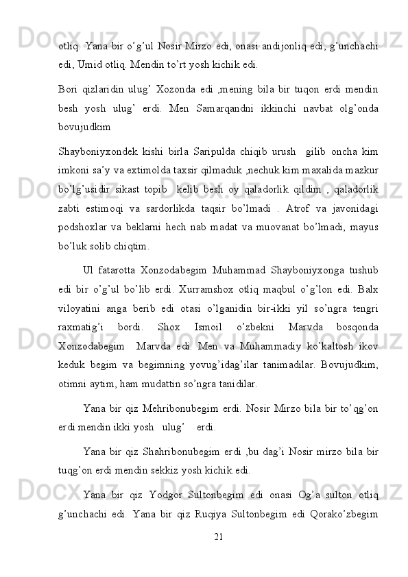 otliq. Yana bir o’g’ul Nosir Mirzo edi, onasi andijonliq edi, g’unchachi
edi, Umid otliq. Mendin to’rt yosh kichik edi. 
Bori   qizlaridin   ulug’   Xozonda   edi   ,mening   bila   bir   tuqon   erdi   mendin
besh   yosh   ulug’   erdi.   Men   Samarqandni   ikkinchi   navbat   olg’onda
bovujudkim 
Shayboniyxondek   kishi   birla   Saripulda   chiqib   urush     gilib   oncha   kim
imkoni sa’y va extimolda taxsir qilmaduk ,nechuk kim maxalida mazkur
bo’lg’usidir   sikast   topib     kelib   besh   oy   qaladorlik   qildim   ,   qaladorlik
zabti   estimoqi   va   sardorlikda   taqsir   bo’lmadi   .   Atrof   va   javonidagi
podshoxlar   va   beklarni   hech   nab   madat   va   muovanat   bo’lmadi,   mayus
bo’luk solib chiqtim. 
Ul   fatarotta   Xonzodabegim   Muhammad   Shayboniyxonga   tushub
edi   bir   o’g’ul   bo’lib   erdi.   Xurramshox   otliq   maqbul   o’g’lon   edi.   Balx
viloyatini   anga   berib   edi   otasi   o’lganidin   bir-ikki   yil   so’ngra   tengri
raxmatig’i   bordi.   Shox   Ismoil   o’zbekni   Marvda   bosqonda
Xonzodabegim     Marvda   edi.   Men   va   Muhammadiy   ko’kaltosh   ikov
keduk   begim   va   begimning   yovug’idag’ilar   tanimadilar.   Bovujudkim,
otimni aytim, ham mudattin so’ngra tanidilar. 
Yana bir  qiz Mehribonubegim  erdi. Nosir  Mirzo  bila  bir to’qg’on
erdi mendin ikki yosh   ulug’    erdi. 
Yana bir  qiz Shahribonubegim  erdi ,bu dag’i Nosir mirzo bila bir
tuqg’on erdi mendin sekkiz yosh kichik edi. 
Yana   bir   qiz   Yodgor   Sultonbegim   edi   onasi   Og’a   sulton   otliq
g’unchachi   edi.   Yana   bir   qiz   Ruqiya   Sultonbegim   edi   Qorako’zbegim
21 