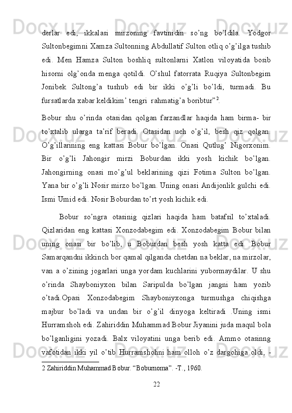 derlar   edi,   ikkalasi   mirzoning   favtinidin   so’ng   bo’ldila.   Yodgor
Sultonbegimni Xamza Sultonning Abdullatif Sulton otliq o’g’ilga tushib
edi.   Men   Hamza   Sulton   boshliq   sultonlarni   Xatlon   viloyatida   bosib
hisorni   olg’onda   menga   qotildi.   O’shul   fatorrata   Ruqiya   Sultonbegim
Jonibek   Sultong’a   tushub   edi   bir   ikki   o’g’li   bo’ldi,   turmadi.   Bu
fursatlarda xabar keldikim’ tengri  rahmatig’a boribtur” 2
. 
Bobur   shu   o’rinda   otasidan   qolgan   farzandlar   haqida   ham   birma-   bir
to’xtalib   ularga   ta’rif   beradi.   Otasidan   uch   o’g’il,   besh   qiz   qolgan.
O’g’illarining   eng   kattasi   Bobur   bo’lgan.   Onasi   Qutlug’   Nigorxonim.
Bir   o’g’li   Jahongir   mirzi   Boburdan   ikki   yosh   kichik   bo’lgan.
Jahongirning   onasi   mo’g’ul   beklarining   qizi   Fotima   Sulton   bo’lgan.
Yana bir o’g’li Nosir mirzo bo’lgan. Uning onasi Andijonlik gulchi edi.
Ismi Umid edi. Nosir Boburdan to’rt yosh kichik edi.  
Bobur   so’ngra   otasinig   qizlari   haqida   ham   batafsil   to’xtaladi.
Qizlaridan   eng   kattasi   Xonzodabegim   edi.   Xonzodabegim   Bobur   bilan
uning   onasi   bir   bo’lib,   u   Boburdan   besh   yosh   katta   edi.   Bobur
Samarqandni ikkinch bor qamal qilganda chetdan na beklar, na mirzolar,
van   a   o’zining   jogarlari   unga   yordam   kuchlarini   yubormaydilar.   U   shu
o’rinda   Shayboniyxon   bilan   Saripulda   bo’lgan   jangni   ham   yozib
o’tadi.Opasi   Xonzodabegim   Shayboniyxonga   turmushga   chiqishga
majbur   bo’ladi   va   undan   bir   o’g’il   dinyoga   keltiradi   .Uning   ismi
Hurramshoh edi. Zahiriddin Muhammad Bobur Jiyanini juda maqul bola
bo’lganligini   yozadi.   Balx   viloyatini   unga   berib   edi.   Ammo   otasinng
vafotidan   ikki   yil   o’tib   Hurramshohni   ham   olloh   o’z   dargohiga   oldi,   -
2   Zahiriddin Muhammad Bobur. “Boburnoma”. -T., 1960.  
22 