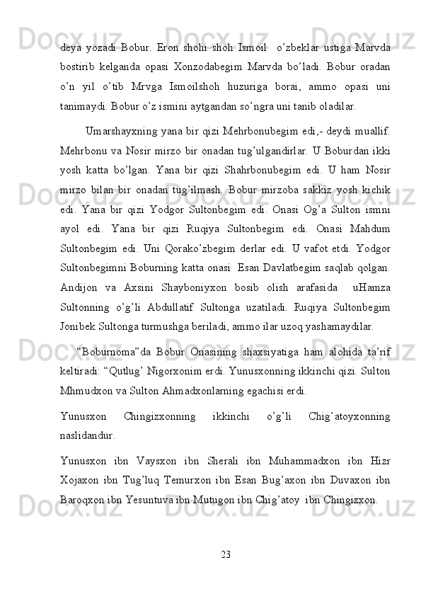 deya   yozadi   Bobur.   Eron   shohi   shoh   Ismoil     o’zbeklar   ustiga   Marvda
bostirib   kelganda   opasi   Xonzodabegim   Marvda   bo’ladi.   Bobur   oradan
o’n   yil   o’tib   Mrvga   Ismoilshoh   huzuriga   borai,   ammo   opasi   uni
tanimaydi. Bobur o’z ismini aytgandan so’ngra uni tanib oladilar.  
   Umarshayxning yana bir qizi Mehrbonubegim edi,- deydi muallif.
Mehrbonu va Nosir mirzo bir onadan tug’ulgandirlar.  U Boburdan ikki
yosh   katta   bo’lgan.   Yana   bir   qizi   Shahrbonubegim   edi.   U   ham   Nosir
mirzo   bilan   bir   onadan   tug’ilmash.   Bobur   mirzoba   sakkiz   yosh   kichik
edi.   Yana   bir   qizi   Yodgor   Sultonbegim   edi.   Onasi   Og’a   Sulton   ismni
ayol   edi.   Yana   bir   qizi   Ruqiya   Sultonbegim   edi.   Onasi   Mahdum
Sultonbegim   edi.   Uni   Qorako’zbegim   derlar   edi.   U   vafot   etdi.   Yodgor
Sultonbegimni Boburning katta onasi  Esan Davlatbegim saqlab qolgan.
Andijon   va   Axsini   Shayboniyxon   bosib   olish   arafasida     uHamza
Sultonning   o’g’li   Abdullatif   Sultonga   uzatiladi.   Ruqiya   Sultonbegim
Jonibek Sultonga turmushga beriladi, ammo ilar uzoq yashamaydilar.  
      “Boburnoma”da   Bobur   Onasining   shaxsiyatiga   ham   alohida   ta’rif
keltiradi: “Qutlug’ Nigorxonim erdi. Yunusxonning ikkinchi qizi. Sulton
Mhmudxon va Sulton Ahmadxonlarning egachisi erdi.  
Yunusxon   Chingizxonning   ikkinchi   o’g’li   Chig’atoyxonning
naslidandur. 
Yunusxon   ibn   Vaysxon   ibn   Sherali   ibn   Muhammadxon   ibn   Hizr
Xojaxon   ibn   Tug’luq   Temurxon   ibn   Esan   Bug’axon   ibn   Duvaxon   ibn
Baroqxon ibn Yesuntuva ibn Mutugon ibn Chig’atoy  ibn Chingizxon.  
23 