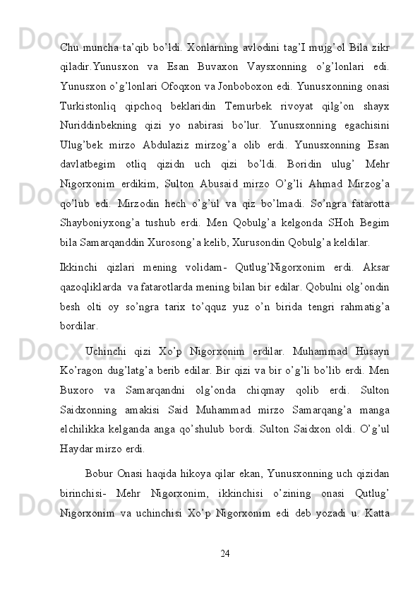 Chu   muncha   ta’qib   bo’ldi.   Xonlarning   avlodini   tag’I   mujg’ol   Bila   zikr
qiladir.Yunusxon   va   Esan   Buvaxon   Vaysxonning   o’g’lonlari   edi.
Yunusxon o’g’lonlari Ofoqxon va Jonboboxon edi. Yunusxonning onasi
Turkistonliq   qipchoq   beklaridin   Temurbek   rivoyat   qilg’on   shayx
Nuriddinbekning   qizi   yo   nabirasi   bo’lur.   Yunusxonning   egachisini
Ulug’bek   mirzo   Abdulaziz   mirzog’a   olib   erdi.   Yunusxonning   Esan
davlatbegim   otliq   qizidn   uch   qizi   bo’ldi.   Boridin   ulug’   Mehr
Nigorxonim   erdikim,   Sulton   Abusaid   mirzo   O’g’li   Ahmad   Mirzog’a
qo’lub   edi.   Mirzodin   hech   o’g’ul   va   qiz   bo’lmadi.   So’ngra   fatarotta
Shayboniyxong’a   tushub   erdi.   Men   Qobulg’a   kelgonda   SHoh   Begim
bila Samarqanddin Xurosong’a kelib, Xurusondin Qobulg’a keldilar. 
Ikkinchi   qizlari   mening   volidam-   Qutlug’Nigorxonim   erdi.   Aksar
qazoqliklarda  va fatarotlarda mening bilan bir edilar. Qobulni olg’ondin
besh   olti   oy   so’ngra   tarix   to’qquz   yuz   o’n   birida   tengri   rahmatig’a
bordilar.  
Uchinchi   qizi   Xo’p   Nigorxonim   erdilar.   Muhammad   Husayn
Ko’ragon dug’latg’a berib edilar. Bir qizi va bir o’g’li bo’lib erdi. Men
Buxoro   va   Samarqandni   olg’onda   chiqmay   qolib   erdi.   Sulton
Saidxonning   amakisi   Said   Muhammad   mirzo   Samarqang’a   manga
elchilikka   kelganda   anga   qo’shulub   bordi.   Sulton   Saidxon   oldi.   O’g’ul
Haydar mirzo erdi.  
Bobur Onasi haqida hikoya qilar ekan, Yunusxonning uch qizidan
birinchisi-   Mehr   Nigorxonim,   ikkinchisi   o’zining   onasi   Qutlug’
Nigorxonim   va   uchinchisi   Xo’p   Nigorxonim   edi   deb   yozadi   u.   Katta
24 