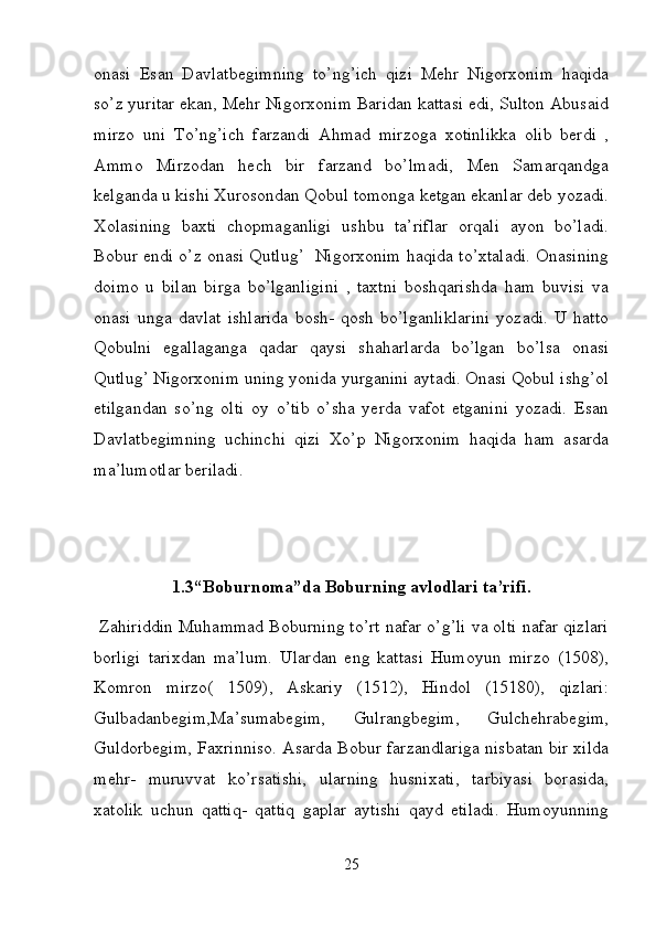 onasi   Esan   Davlatbegimning   to’ng’ich   qizi   Mehr   Nigorxonim   haqida
so’z yuritar ekan, Mehr Nigorxonim Baridan kattasi edi, Sulton Abusaid
mirzo   uni   To’ng’ich   farzandi   Ahmad   mirzoga   xotinlikka   olib   berdi   ,
Ammo   Mirzodan   hech   bir   farzand   bo’lmadi,   Men   Samarqandga
kelganda u kishi Xurosondan Qobul tomonga ketgan ekanlar deb yozadi.
Xolasining   baxti   chopmaganligi   ushbu   ta’riflar   orqali   ayon   bo’ladi.
Bobur endi o’z onasi Qutlug’   Nigorxonim haqida to’xtaladi. Onasining
doimo   u   bilan   birga   bo’lganligini   ,   taxtni   boshqarishda   ham   buvisi   va
onasi   unga   davlat   ishlarida   bosh-   qosh   bo’lganliklarini   yozadi.   U   hatto
Qobulni   egallaganga   qadar   qaysi   shaharlarda   bo’lgan   bo’lsa   onasi
Qutlug’ Nigorxonim uning yonida yurganini aytadi. Onasi Qobul ishg’ol
etilgandan   so’ng   olti   oy   o’tib   o’sha   yerda   vafot   etganini   yozadi.   Esan
Davlatbegimning   uchinchi   qizi   Xo’p   Nigorxonim   haqida   ham   asarda
ma’lumotlar beriladi.  
1.3“Boburnoma”da Boburning avlodlari ta’rifi.
  Zahiriddin Muhammad Boburning to’rt nafar o’g’li va olti nafar qizlari
borligi   tarixdan   ma’lum.   Ulardan   eng   kattasi   Humoyun   mirzo   (1508),
Komron   mirzo(   1509),   Askariy   (1512),   Hindol   (15180),   qizlari:
Gulbadanbegim,Ma’sumabegim,   Gulrangbegim,   Gulchehrabegim,
Guldorbegim, Faxrinniso. Asarda Bobur farzandlariga nisbatan bir xilda
mehr-   muruvvat   ko’rsatishi,   ularning   husnixati,   tarbiyasi   borasida,
xatolik   uchun   qattiq-   qattiq   gaplar   aytishi   qayd   etiladi.   Humoyunning
25 