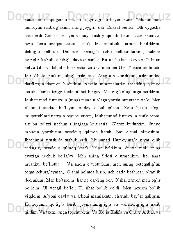 xasta   bo’lib   qolganini   muallif   quyidagicha   bayon   etadi:   “Muhammad
humoyun sanbalg’akim, aning joygiri erdi. Ruxsat berildi. Olti oygacha
anda erdi. Zohiran ani yer va suyi xush yoqmadi,  Isitma  tutar  ekandur,
bora-   bora   uzoqqa   tortar,   Toniki   biz   eshuttuk,   farmon   berildikim,
dehlig’a   keltirub.   Dehlidan   kemag’a   solib   keltirsinlarkim,   hakimi
hoziqlar ko’rub, dardig’a davo qilsunlar. Bir necha kun daryo yo’li bilan
kelturdular va tabiblar har necha doru darmon berdilar. Yaxshi bo’lmadi.
Mir   Abulqosimkim,   ulug’   kishi   erdi.   Arzg’a   yetkurdikim,   ushmundoq
dardlarg’a   darmon   budurkim,   yaxshi   nimarsalardin   tasadduq   qilmoq
kerak.  Toinki   tengri  taolo   sihhat  bergay.  Mening  ko’nglimga  berdikim,
Muhammad Humoyun (ning) mendin o’zga yaxshi nimarsasi yo’q. Men
o’zim   tasadduq   bo’layin,   xudoy   qabul   qilsun.   Xoja   halifa   o’zga
muqarrablardinarzg’a  tegurdilarkim,  Muhammad Humoyun shifo topar,
siz   bu   so’zzi   nechun   tilingizga   keltirasiz.   G’araz   budurkim,   dunyo
molidin   yaxshisini   tasadduq   qilmoq   kerak.   Bas   o’shal   olmoskim,
Ibrohimni   urushida   tushub   erdi.   Muhamad   Humoyung’a   niyat   qilib
erdingiz,   tasadduq   qilmoq   kerak.   Tilga   keldikim,   dunyo   moli   aning
evaziga   nechuk   bo’lg’ay.   Men   aning   fidosi   qilurmenkim,   hol   anga
mushkul   bo’libtur.   ..   Va   andin   o’tubturkim,   men   aning   betoqatlig’ini
toqat   kelturg’ayman,.   O’shal   holatda   kirib,   uch   qatla   boshidan   o’rgulib
dedimkim, Men ko’tardim, har ne darding bor, O’shal zamon men og’ir
bo’ldim.   Ul   yengil   bo’ldi.   Ul   sihat   bo’lib   qoldi.   Men   noxush   bo’lib
yiqildim.   A’yoni   davlat   va   arkoni   mamlakatni   charlab,   bay’at   qullqrini
Humoyunni   qo’lig’a   berib,   joynishinlig’ig’a   va   valiahdlig’ig’a   nasib
qildim. Va taxtni anga topshurdim. Va Xo’ja Xalifa va Qnbar Alibek va
26 