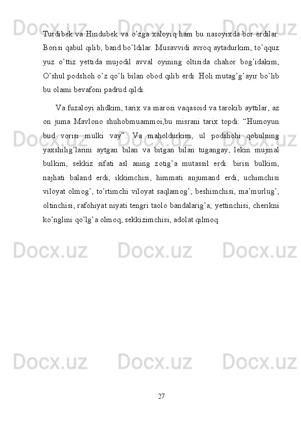 Turdibek  va Hindubek  va o’zga  xaloyiq  ham  bu  nasoyixda  bor  erdilar.
Borisi qabul qilib, band bo’ldilar. Musavvidi avroq aytadurkim, to’qquz
yuz   o’ttiz   yettida   mujodil   avval   oyining   oltisida   chahor   bog’idakim,
O’shul podshoh o’z qo’li bilan obod qilib erdi. Holi mutag’g’ayir bo’lib
bu olami bevafoni padrud qildi.  
         Va fuzaloyi ahdkim, tarix va marosi vaqasoid va tarokib ayttilar, az
on   juma   Mavlono   shuhobmuammoi,bu   misrani   tarix   topdi:   “Humoyun
bud   vorisi   mulki   vay”.   Va   maholdurkim,   ul   podshohi   qobulning
yaxshilig’larini   aytgan   bilan   va   bitgan   bilan   tugangay,   lekin   mujmal
bulkim,   sekkiz   sifati   asl   aning   zotig’a   mutassil   erdi:   birisi   bulkim,
najhati   baland   erdi;   ikkimchisi,   himmati   anjumand   erdi;   uchimchisi
viloyat olmog’, to’rtimchi  viloyat saqlamog’;  beshimchisi,  ma’murlug’;
oltinchisi, rafohiyat niyati tengri taolo bandalarig’a; yettinchisi, cherikni
ko’nglini qo’lg’a olmoq; sekkizimchisi, adolat qilmoq.
27 