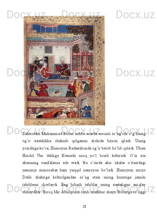  
Zahiriddin Muhammad Bobur ushbu asarda sevimli to’ng’ich o’g’lining
og’ir   xastalikka   chalinib   qolganini   alohida   bayon   qiladi.   Uning
yozishiga ko’ra, Humoyun Badaxshonda og’ir betob bo’lib qoladi. Ukasi
Hindol   Uni   dehliga   Kemada   uzoq   yo’l   bosib   keltiradi.   O’zi   esa
akasining   vazifalarini   ado   etadi.   Bu   o’rinda   aka-   ukalar   o’rtasidagi
samimiy   munosabat   ham   yaqqol   namoyon   bo’ladi.   Humoyun   mirzo
Dehli   shahriga   keltirilgandan   so’ng   otasi   uning   huzuriga   jamiki
tabiblarni   chorlaydi.   Eng   bilimli   tabiblar   uning   xastaligini   aniqlay
olmaydilar. Biroq Mir Abulqosim ismli mashhur shayx Boburga so’nggi
28 