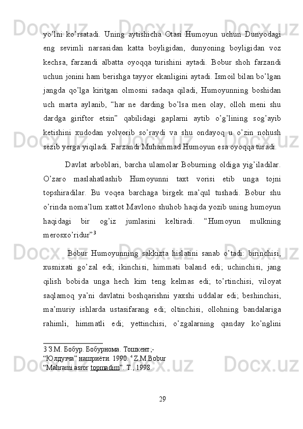 yo’lni   ko’rsatadi.   Uning   aytishicha   Otasi   Humoyun   uchun   Dunyodagi
eng   sevimli   narsasidan   katta   boyligidan,   dunyoning   boyligidan   voz
kechsa,   farzandi   albatta   oyoqqa   turishini   aytadi.   Bobur   shoh   farzandi
uchun jonini ham berishga tayyor ekanligini aytadi. Ismoil bilan bo’lgan
jangda   qo’lga   kiritgan   olmosni   sadaqa   qiladi,   Humoyunning   boshidan
uch   marta   aylanib,   “har   ne   darding   bo’lsa   men   olay,   olloh   meni   shu
dardga   giriftor   etsin”   qabilidagi   gaplarni   aytib   o’g’lining   sog’ayib
ketishini   xudodan   yolvorib   so’raydi   va   shu   ondayoq   u   o’zin   nohush
sezib yerga yiqiladi. Farzandi Muhammad Humoyun esa oyoqqa turadi.  
              Davlat   arboblari,   barcha   ulamolar   Boburning   oldiga   yig’iladilar.
O’zaro   maslahatlashib   Humoyunni   taxt   vorisi   etib   unga   tojni
topshiradilar.   Bu   voqea   barchaga   birgek   ma’qul   tushadi.   Bobur   shu
o’rinda noma’lum xattot Mavlono shuhob haqida yozib uning humoyun
haqidagi   bir   og’iz   jumlasini   keltiradi.   “Humoyun   mulkning
merosxo’ridur” 3
  
              Bobur   Humoyunning   sakkizta   hislatini   sanab   o’tadi:   birinchisi,
xusnixati   go’zal   edi;   ikinchisi,   himmati   baland   edi;   uchinchisi,   jang
qilish   bobida   unga   hech   kim   teng   kelmas   edi;   to’rtinchisi,   viloyat
saqlamoq   ya’ni   davlatni   boshqarishni   yaxshi   uddalar   edi;   beshinchisi,
ma’muriy   ishlarda   ustasifarang   edi;   oltinchisi,   ollohning   bandalariga
rahimli,   himmatli   edi;   yettinchisi,   o’zgalarning   qanday   ko’nglini
3   З . М .  Бобур .  Бобурнома .  Тошкент ; - 
“ Юлдузча ”  нашриёти . 1990.   4
  Z.M.Bobur 
“Mahrami asror  topmadim ”.  T., 1998.  
 
29 