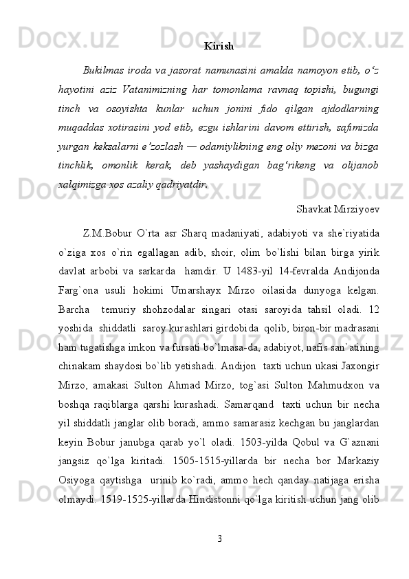 Kirish
Bukilmas   iroda   va   jasorat   namunasini   amalda   namoyon   etib,   o‘z
hayotini   aziz   Vatanimizning   har   tomonlama   ravnaq   topishi,   bugungi
tinch   va   osoyishta   kunlar   uchun   jonini   fido   qilgan   ajdodlarning
muqaddas   xotirasini   yod   etib,   ezgu   ishlarini   davom   ettirish,   safimizda
yurgan keksalarni e’zozlash — odamiylikning eng oliy mezoni va bizga
tinchlik,   omonlik   kerak,   deb   yashaydigan   bag‘rikeng   va   olijanob
xalqimizga xos azaliy qadriyatdir.
Shavkat Mirziyoev
Z.M.Bobur   O`rta   asr   Sharq   madaniyati,   adabiyoti   va   she`riyatida
o`ziga   xos   o`rin   egallagan   adib,   shoir,   olim   bo`lishi   bilan   birga   yirik
davlat   arbobi   va   sarkarda     hamdir.   U   1483-yil   14-fevralda   Andijonda
Farg`ona   usuli   hokimi   Umarshayx   Mirzo   oilasida   dunyoga   kelgan.
Barcha     temuriy   shohzodalar   singari   otasi   saroyida   tahsil   oladi.   12
yoshida  shiddatli  saroy kurashlari girdobida  qolib, biron-bir madrasani
ham tugatishga imkon va fursati bo`lmasa-da, adabiyot, nafis san`atining
chinakam shaydosi bo`lib yetishadi. Andijon  taxti uchun ukasi Jaxongir
Mirzo,   amakasi   Sulton   Ahmad   Mirzo,   tog`asi   Sulton   Mahmudxon   va
boshqa   raqiblarga   qarshi   kurashadi.   Samarqand     taxti   uchun   bir   necha
yil shiddatli janglar olib boradi, ammo samarasiz kechgan bu janglardan
keyin   Bobur   janubga   qarab   yo`l   oladi.   1503-yilda   Qobul   va   G`aznani
jangsiz   qo`lga   kiritadi.   1505-1515-yillarda   bir   necha   bor   Markaziy
Osiyoga   qaytishga     urinib   ko`radi,   ammo   hech   qanday   natijaga   erisha
olmaydi. 1519-1525-yillarda Hindistonni qo`lga kiritish uchun jang olib
3 