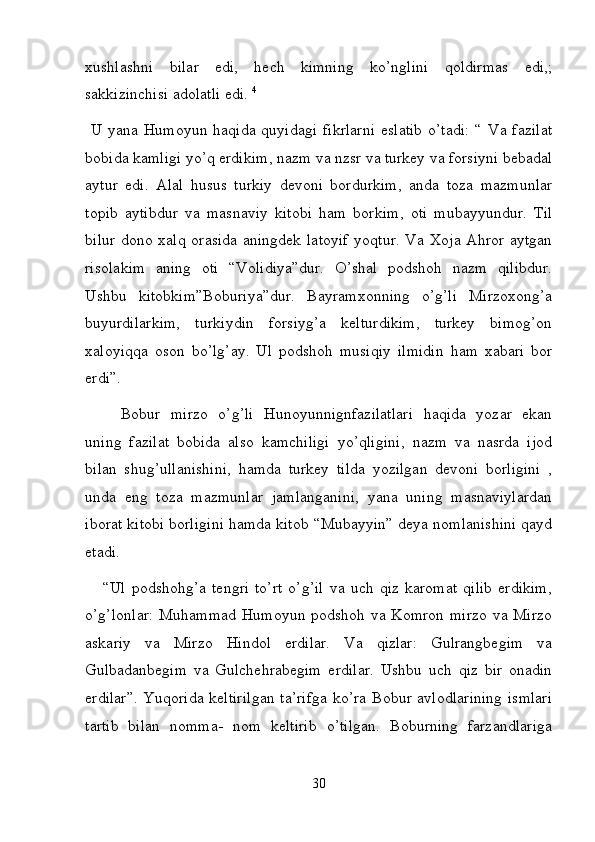 xushlashni   bilar   edi,   hech   kimning   ko’nglini   qoldirmas   edi,;
sakkizinchisi adolatli edi.  4
  
  U yana Humoyun haqida  quyidagi  fikrlarni  eslatib  o’tadi:  “ Va fazilat
bobida kamligi yo’q erdikim, nazm va nzsr va turkey va forsiyni bebadal
aytur   edi.   Alal   husus   turkiy   devoni   bordurkim,   anda   toza   mazmunlar
topib   aytibdur   va   masnaviy   kitobi   ham   borkim,   oti   mubayyundur.   Til
bilur dono xalq orasida  aningdek latoyif  yoqtur. Va Xoja Ahror aytgan
risolakim   aning   oti   “Volidiya”dur.   O’shal   podshoh   nazm   qilibdur.
Ushbu   kitobkim”Boburiya”dur.   Bayramxonning   o’g’li   Mirzoxong’a
buyurdilarkim,   turkiydin   forsiyg’a   kelturdikim,   turkey   bimog’on
xaloyiqqa   oson   bo’lg’ay.   Ul   podshoh   musiqiy   ilmidin   ham   xabari   bor
erdi”. 
Bobur   mirzo   o’g’li   Hunoyunnignfazilatlari   haqida   yozar   ekan
uning   fazilat   bobida   also   kamchiligi   yo’qligini,   nazm   va   nasrda   ijod
bilan   shug’ullanishini,   hamda   turkey   tilda   yozilgan   devoni   borligini   ,
unda   eng   toza   mazmunlar   jamlanganini,   yana   uning   masnaviylardan
iborat kitobi borligini hamda kitob “Mubayyin” deya nomlanishini qayd
etadi.  
      “Ul   podshohg’a   tengri   to’rt   o’g’il   va   uch   qiz   karomat   qilib   erdikim,
o’g’lonlar:  Muhammad Humoyun podshoh va Komron mirzo va Mirzo
askariy   va   Mirzo   Hindol   erdilar.   Va   qizlar:   Gulrangbegim   va
Gulbadanbegim   va   Gulchehrabegim   erdilar.   Ushbu   uch   qiz   bir   onadin
erdilar”. Yuqorida keltirilgan  ta’rifga  ko’ra Bobur avlodlarining  ismlari
tartib   bilan   nomma-   nom   keltirib   o’tilgan.   Boburning   farzandlariga
30 